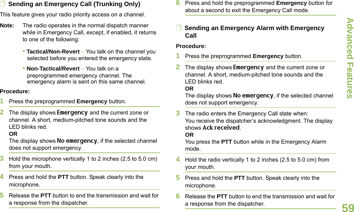 Advanced FeaturesEnglish59Sending an Emergency Call (Trunking Only)This feature gives your radio priority access on a channel.Note: The radio operates in the normal dispatch manner while in Emergency Call, except, if enabled, it returns to one of the following:• Tactical/Non-Revert – You talk on the channel you selected before you entered the emergency state.• Non-Tactical/Revert – You talk on a preprogrammed emergency channel. The emergency alarm is sent on this same channel.Procedure: 1Press the preprogrammed Emergency button.2The display shows Emergency and the current zone or channel. A short, medium-pitched tone sounds and the LED blinks red.ORThe display shows No emergency, if the selected channel does not support emergency.3Hold the microphone vertically 1 to 2 inches (2.5 to 5.0 cm) from your mouth.4Press and hold the PTT button. Speak clearly into the microphone.5Release the PTT button to end the transmission and wait for a response from the dispatcher.6Press and hold the preprogrammed Emergency button for about a second to exit the Emergency Call mode.Sending an Emergency Alarm with Emergency CallProcedure: 1Press the preprogrammed Emergency button.2The display shows Emergency and the current zone or channel. A short, medium-pitched tone sounds and the LED blinks red.ORThe display shows No emergency, if the selected channel does not support emergency.3The radio enters the Emergency Call state when:You receive the dispatcher’s acknowledgment. The display shows Ack received.ORYou press the PTT button while in the Emergency Alarm mode.4Hold the radio vertically 1 to 2 inches (2.5 to 5.0 cm) from your mouth.5Press and hold the PTT button. Speak clearly into the microphone.6Release the PTT button to end the transmission and wait for a response from the dispatcher.