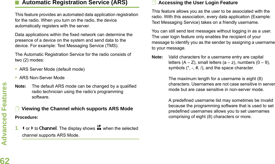 Advanced FeaturesEnglish62Automatic Registration Service (ARS)This feature provides an automated data application registration for the radio. When you turn on the radio, the device automatically registers with the server. Data applications within the fixed network can determine the presence of a device on the system and send data to the device. For example: Text Messaging Service (TMS).The Automatic Registration Service for the radio consists of two (2) modes: •ARS Server Mode (default mode)•ARS Non-Server ModeNote: The default ARS mode can be changed by a qualified radio technician using the radio’s programming software.Viewing the Channel which supports ARS ModeProcedure:1&lt; or &gt; to Channel. The display shows n when the selected channel supports ARS Mode. Accessing the User Login FeatureThis feature allows you as the user to be associated with the radio. With this association, every data application (Example: Text Messaging Service) takes on a friendly username.You can still send text messages without logging in as a user. The user login feature only enables the recipient of your message to identify you as the sender by assigning a username to your message.Note: Valid characters for a username entry are capital letters (A – Z), small letters (a – z), numbers (0 – 9), symbols (*, -, #, /), and the space character.The maximum length for a username is eight (8) characters. Usernames are not case sensitive in server mode but are case sensitive in non-server mode.A predefined username list may sometimes be invalid because the programming software that is used to set predefined usernames allows you to set usernames comprising of eight (8) characters or more.Advanced  
