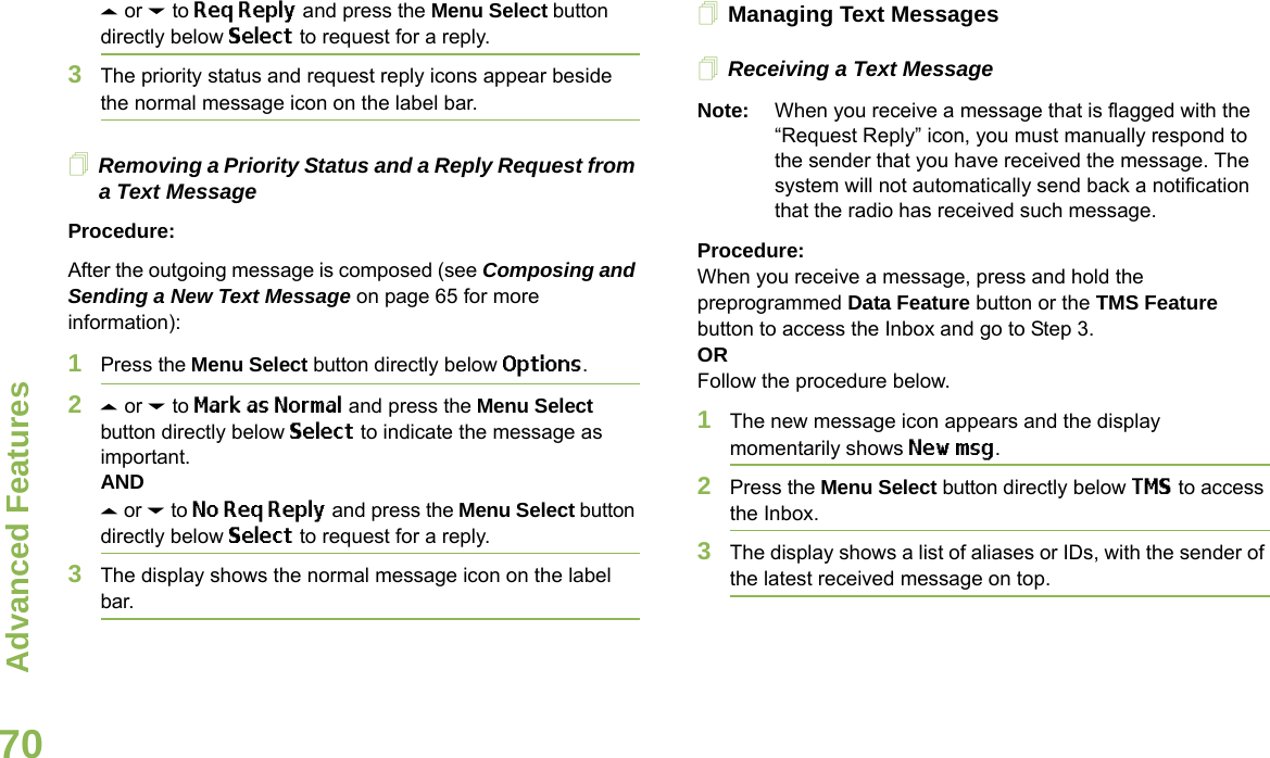 Advanced FeaturesEnglish70U or D to Req Reply and press the Menu Select button directly below Select to request for a reply.3The priority status and request reply icons appear beside the normal message icon on the label bar.Removing a Priority Status and a Reply Request from a Text MessageProcedure:After the outgoing message is composed (see Composing and Sending a New Text Message on page 65 for more information):1Press the Menu Select button directly below Options.2U or D to Mark as Normal and press the Menu Select button directly below Select to indicate the message as important.ANDU or D to No Req Reply and press the Menu Select button directly below Select to request for a reply.3The display shows the normal message icon on the label bar.Managing Text MessagesReceiving a Text MessageNote: When you receive a message that is flagged with the “Request Reply” icon, you must manually respond to the sender that you have received the message. The system will not automatically send back a notification that the radio has received such message.Procedure:When you receive a message, press and hold the preprogrammed Data Feature button or the TMS Feature button to access the Inbox and go to Step 3.ORFollow the procedure below.1The new message icon appears and the display momentarily shows New msg.2Press the Menu Select button directly below TMS to access the Inbox.3The display shows a list of aliases or IDs, with the sender of the latest received message on top.