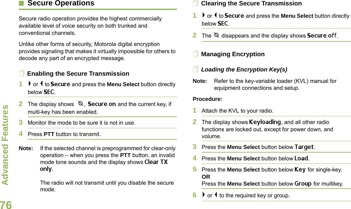 Advanced FeaturesEnglish76Secure OperationsSecure radio operation provides the highest commercially available level of voice security on both trunked and conventional channels.Unlike other forms of security, Motorola digital encryption provides signaling that makes it virtually impossible for others to decode any part of an encrypted message.Enabling the Secure Transmission1&gt; or &lt; to Secure and press the Menu Select button directly below SEC. 2The display shows  m, Secure on and the current key, if multi-key has been enabled.3Monitor the mode to be sure it is not in use.4Press PTT button to transmit.Note: If the selected channel is preprogrammed for clear-only operation – when you press the PTT button, an invalid mode tone sounds and the display shows Clear TX only.The radio will not transmit until you disable the secure mode.Clearing the Secure Transmission1&gt; or &lt; to Secure and press the Menu Select button directly below SEC. 2The m disappears and the display shows Secure off.Managing EncryptionLoading the Encryption Key(s)Note: Refer to the key-variable loader (KVL) manual for equipment connections and setup.Procedure:1Attach the KVL to your radio. 2The display shows Keyloading, and all other radio functions are locked out, except for power down, and volume.3Press the Menu Select button below Target.4Press the Menu Select button below Load.5Press the Menu Select button below Key for single-key.ORPress the Menu Select button below Group for multikey.6&gt; or &lt; to the required key or group.