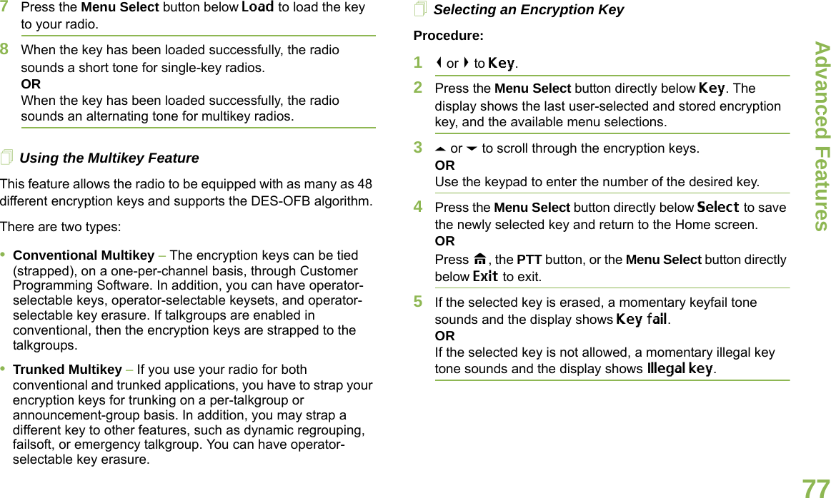 Advanced FeaturesEnglish777Press the Menu Select button below Load to load the key to your radio.8When the key has been loaded successfully, the radio sounds a short tone for single-key radios.ORWhen the key has been loaded successfully, the radio sounds an alternating tone for multikey radios.Using the Multikey FeatureThis feature allows the radio to be equipped with as many as 48 different encryption keys and supports the DES-OFB algorithm.There are two types:•Conventional Multikey – The encryption keys can be tied (strapped), on a one-per-channel basis, through Customer Programming Software. In addition, you can have operator-selectable keys, operator-selectable keysets, and operator-selectable key erasure. If talkgroups are enabled in conventional, then the encryption keys are strapped to the talkgroups.•Trunked Multikey – If you use your radio for both conventional and trunked applications, you have to strap your encryption keys for trunking on a per-talkgroup or announcement-group basis. In addition, you may strap a different key to other features, such as dynamic regrouping, failsoft, or emergency talkgroup. You can have operator-selectable key erasure.Selecting an Encryption KeyProcedure:1&lt; or &gt; to Key.2Press the Menu Select button directly below Key. The display shows the last user-selected and stored encryption key, and the available menu selections.3U or D to scroll through the encryption keys.ORUse the keypad to enter the number of the desired key.4Press the Menu Select button directly below Select to save the newly selected key and return to the Home screen.ORPress H, the PTT button, or the Menu Select button directly below Exit to exit.5If the selected key is erased, a momentary keyfail tone sounds and the display shows Key fail.ORIf the selected key is not allowed, a momentary illegal key tone sounds and the display shows Illegal key.