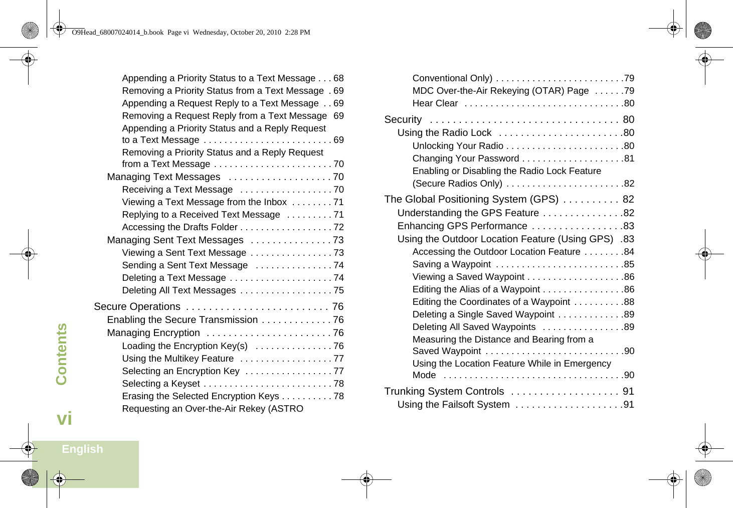 ContentsEnglishviAppending a Priority Status to a Text Message . . . 68Removing a Priority Status from a Text Message  . 69Appending a Request Reply to a Text Message  . . 69Removing a Request Reply from a Text Message  69Appending a Priority Status and a Reply Request to a Text Message . . . . . . . . . . . . . . . . . . . . . . . . . 69Removing a Priority Status and a Reply Request from a Text Message . . . . . . . . . . . . . . . . . . . . . . . 70Managing Text Messages   . . . . . . . . . . . . . . . . . . . 70Receiving a Text Message   . . . . . . . . . . . . . . . . . . 70Viewing a Text Message from the Inbox  . . . . . . . . 71Replying to a Received Text Message   . . . . . . . . . 71Accessing the Drafts Folder . . . . . . . . . . . . . . . . . . 72Managing Sent Text Messages   . . . . . . . . . . . . . . . 73Viewing a Sent Text Message . . . . . . . . . . . . . . . . 73Sending a Sent Text Message   . . . . . . . . . . . . . . . 74Deleting a Text Message . . . . . . . . . . . . . . . . . . . . 74Deleting All Text Messages . . . . . . . . . . . . . . . . . . 75Secure Operations  . . . . . . . . . . . . . . . . . . . . . . . . . 76Enabling the Secure Transmission . . . . . . . . . . . . . 76Managing Encryption  . . . . . . . . . . . . . . . . . . . . . . . 76Loading the Encryption Key(s)   . . . . . . . . . . . . . . . 76Using the Multikey Feature  . . . . . . . . . . . . . . . . . . 77Selecting an Encryption Key  . . . . . . . . . . . . . . . . . 77Selecting a Keyset . . . . . . . . . . . . . . . . . . . . . . . . . 78Erasing the Selected Encryption Keys . . . . . . . . . . 78Requesting an Over-the-Air Rekey (ASTRO Conventional Only) . . . . . . . . . . . . . . . . . . . . . . . . .79MDC Over-the-Air Rekeying (OTAR) Page  . . . . . .79Hear Clear  . . . . . . . . . . . . . . . . . . . . . . . . . . . . . . .80Security   . . . . . . . . . . . . . . . . . . . . . . . . . . . . . . . . . 80Using the Radio Lock   . . . . . . . . . . . . . . . . . . . . . . .80Unlocking Your Radio . . . . . . . . . . . . . . . . . . . . . . .80Changing Your Password . . . . . . . . . . . . . . . . . . . .81Enabling or Disabling the Radio Lock Feature (Secure Radios Only) . . . . . . . . . . . . . . . . . . . . . . .82The Global Positioning System (GPS)  . . . . . . . . . . 82Understanding the GPS Feature . . . . . . . . . . . . . . .82Enhancing GPS Performance  . . . . . . . . . . . . . . . . .83Using the Outdoor Location Feature (Using GPS)  .83Accessing the Outdoor Location Feature . . . . . . . .84Saving a Waypoint  . . . . . . . . . . . . . . . . . . . . . . . . .85Viewing a Saved Waypoint . . . . . . . . . . . . . . . . . . .86Editing the Alias of a Waypoint . . . . . . . . . . . . . . . .86Editing the Coordinates of a Waypoint  . . . . . . . . . .88Deleting a Single Saved Waypoint  . . . . . . . . . . . . .89Deleting All Saved Waypoints   . . . . . . . . . . . . . . . .89Measuring the Distance and Bearing from a Saved Waypoint  . . . . . . . . . . . . . . . . . . . . . . . . . . .90Using the Location Feature While in Emergency Mode   . . . . . . . . . . . . . . . . . . . . . . . . . . . . . . . . . . .90Trunking System Controls  . . . . . . . . . . . . . . . . . . . 91Using the Failsoft System  . . . . . . . . . . . . . . . . . . . .91O9Head_68007024014_b.book  Page vi  Wednesday, October 20, 2010  2:28 PM