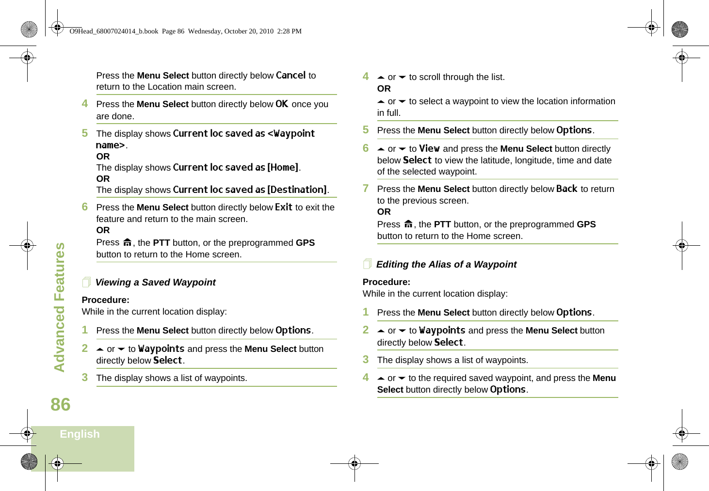 Advanced FeaturesEnglish86Press the Menu Select button directly below Cancel to return to the Location main screen.4Press the Menu Select button directly below OK once you are done.5The display shows Current loc saved as &lt;Waypoint name&gt;.ORThe display shows Current loc saved as {Home}.ORThe display shows Current loc saved as {Destination}.6Press the Menu Select button directly below Exit to exit the feature and return to the main screen.ORPress H, the PTT button, or the preprogrammed GPS button to return to the Home screen.Viewing a Saved WaypointProcedure:While in the current location display:1Press the Menu Select button directly below Options.2U or D to Waypoints and press the Menu Select button directly below Select.3The display shows a list of waypoints.4U or D to scroll through the list.ORU or D to select a waypoint to view the location information in full.5Press the Menu Select button directly below Options.6U or D to View and press the Menu Select button directly below Select to view the latitude, longitude, time and date of the selected waypoint.7Press the Menu Select button directly below Back to return to the previous screen.ORPress H, the PTT button, or the preprogrammed GPS button to return to the Home screen.Editing the Alias of a WaypointProcedure:While in the current location display:1Press the Menu Select button directly below Options.2U or D to Waypoints and press the Menu Select button directly below Select.3The display shows a list of waypoints.4U or D to the required saved waypoint, and press the Menu Select button directly below Options.O9Head_68007024014_b.book  Page 86  Wednesday, October 20, 2010  2:28 PM