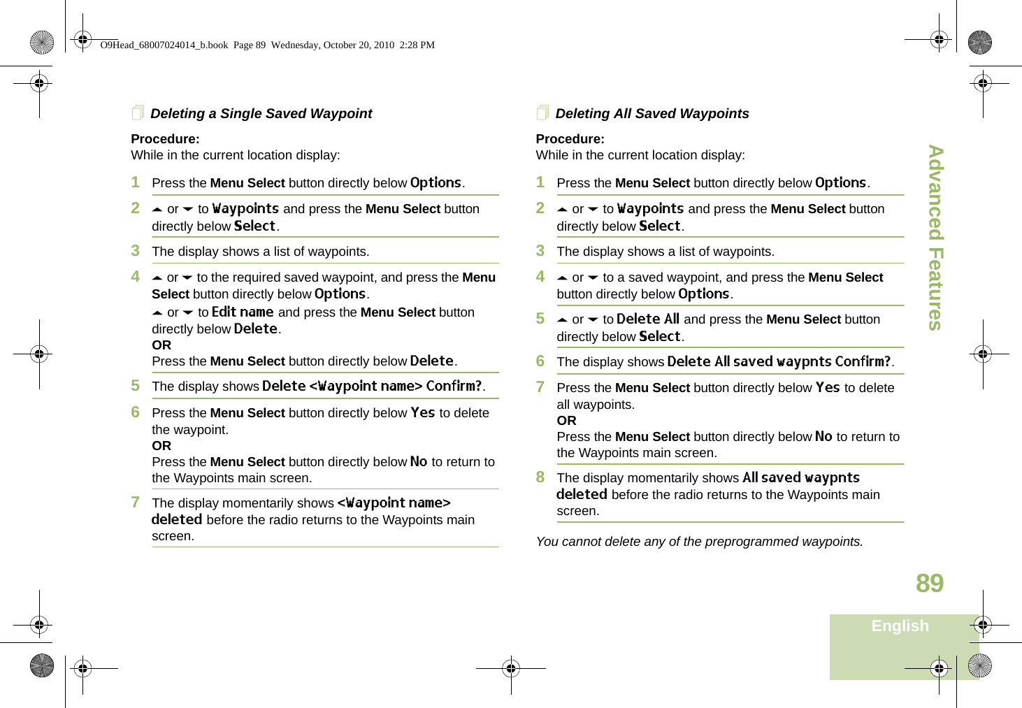 Advanced FeaturesEnglish89Deleting a Single Saved WaypointProcedure:While in the current location display:1Press the Menu Select button directly below Options.2U or D to Waypoints and press the Menu Select button directly below Select.3The display shows a list of waypoints.4U or D to the required saved waypoint, and press the Menu Select button directly below Options.U or D to Edit name and press the Menu Select button directly below Delete.ORPress the Menu Select button directly below Delete.5The display shows Delete &lt;Waypoint name&gt; Confirm?.6Press the Menu Select button directly below Yes to delete the waypoint.ORPress the Menu Select button directly below No to return to the Waypoints main screen.7The display momentarily shows &lt;Waypoint name&gt; deleted before the radio returns to the Waypoints main screen.Deleting All Saved WaypointsProcedure:While in the current location display:1Press the Menu Select button directly below Options.2U or D to Waypoints and press the Menu Select button directly below Select.3The display shows a list of waypoints.4U or D to a saved waypoint, and press the Menu Select button directly below Options.5U or D to Delete All and press the Menu Select button directly below Select.6The display shows Delete All saved waypnts Confirm?.7Press the Menu Select button directly below Yes to delete all waypoints.ORPress the Menu Select button directly below No to return to the Waypoints main screen.8The display momentarily shows All saved waypnts deleted before the radio returns to the Waypoints main screen.You cannot delete any of the preprogrammed waypoints.O9Head_68007024014_b.book  Page 89  Wednesday, October 20, 2010  2:28 PM