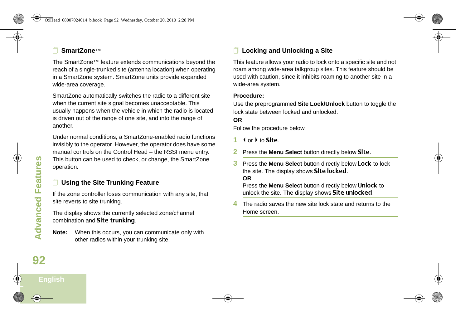 Advanced FeaturesEnglish92SmartZone™The SmartZone™ feature extends communications beyond the reach of a single-trunked site (antenna location) when operating in a SmartZone system. SmartZone units provide expanded wide-area coverage.SmartZone automatically switches the radio to a different site when the current site signal becomes unacceptable. This usually happens when the vehicle in which the radio is located is driven out of the range of one site, and into the range of another.Under normal conditions, a SmartZone-enabled radio functions invisibly to the operator. However, the operator does have some manual controls on the Control Head – the RSSI menu entry. This button can be used to check, or change, the SmartZone operation.Using the Site Trunking FeatureIf the zone controller loses communication with any site, that site reverts to site trunking.The display shows the currently selected zone/channel combination and Site trunking.Note: When this occurs, you can communicate only with other radios within your trunking site.Locking and Unlocking a SiteThis feature allows your radio to lock onto a specific site and not roam among wide-area talkgroup sites. This feature should be used with caution, since it inhibits roaming to another site in a wide-area system.Procedure: Use the preprogrammed Site Lock/Unlock button to toggle the lock state between locked and unlocked.ORFollow the procedure below.1&lt; or &gt; to Site.2Press the Menu Select button directly below Site.3Press the Menu Select button directly below Lock to lock the site. The display shows Site locked. ORPress the Menu Select button directly below Unlock to unlock the site. The display shows Site unlocked.4The radio saves the new site lock state and returns to the Home screen.O9Head_68007024014_b.book  Page 92  Wednesday, October 20, 2010  2:28 PM