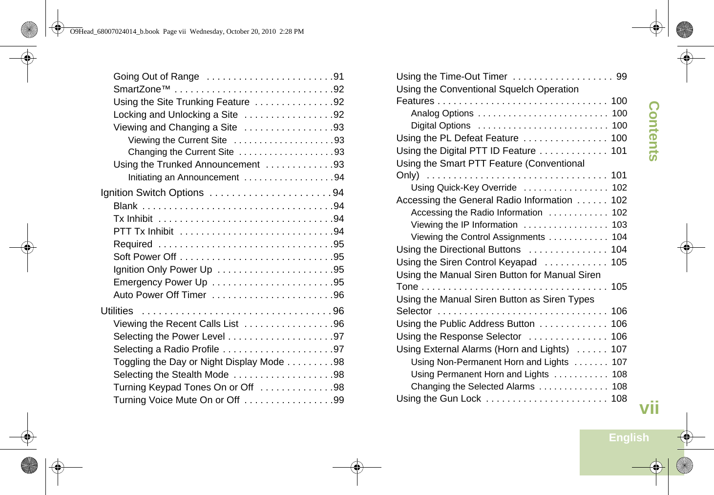 ContentsEnglishviiGoing Out of Range   . . . . . . . . . . . . . . . . . . . . . . . .91SmartZone™ . . . . . . . . . . . . . . . . . . . . . . . . . . . . . .92Using the Site Trunking Feature  . . . . . . . . . . . . . . .92Locking and Unlocking a Site  . . . . . . . . . . . . . . . . .92Viewing and Changing a Site  . . . . . . . . . . . . . . . . .93Viewing the Current Site   . . . . . . . . . . . . . . . . . . . .93Changing the Current Site  . . . . . . . . . . . . . . . . . . .93Using the Trunked Announcement  . . . . . . . . . . . . .93Initiating an Announcement  . . . . . . . . . . . . . . . . . .94Ignition Switch Options  . . . . . . . . . . . . . . . . . . . . . . 94Blank  . . . . . . . . . . . . . . . . . . . . . . . . . . . . . . . . . . . .94Tx Inhibit  . . . . . . . . . . . . . . . . . . . . . . . . . . . . . . . . .94PTT Tx Inhibit  . . . . . . . . . . . . . . . . . . . . . . . . . . . . .94Required  . . . . . . . . . . . . . . . . . . . . . . . . . . . . . . . . .95Soft Power Off . . . . . . . . . . . . . . . . . . . . . . . . . . . . .95Ignition Only Power Up  . . . . . . . . . . . . . . . . . . . . . .95Emergency Power Up  . . . . . . . . . . . . . . . . . . . . . . .95Auto Power Off Timer  . . . . . . . . . . . . . . . . . . . . . . .96Utilities   . . . . . . . . . . . . . . . . . . . . . . . . . . . . . . . . . . 96Viewing the Recent Calls List  . . . . . . . . . . . . . . . . .96Selecting the Power Level . . . . . . . . . . . . . . . . . . . .97Selecting a Radio Profile . . . . . . . . . . . . . . . . . . . . .97Toggling the Day or Night Display Mode . . . . . . . . .98Selecting the Stealth Mode  . . . . . . . . . . . . . . . . . . .98Turning Keypad Tones On or Off  . . . . . . . . . . . . . .98Turning Voice Mute On or Off  . . . . . . . . . . . . . . . . .99Using the Time-Out Timer  . . . . . . . . . . . . . . . . . . .  99Using the Conventional Squelch Operation Features . . . . . . . . . . . . . . . . . . . . . . . . . . . . . . . .  100Analog Options  . . . . . . . . . . . . . . . . . . . . . . . . . .  100Digital Options   . . . . . . . . . . . . . . . . . . . . . . . . . .  100Using the PL Defeat Feature  . . . . . . . . . . . . . . . .  100Using the Digital PTT ID Feature . . . . . . . . . . . . .  101Using the Smart PTT Feature (Conventional Only)   . . . . . . . . . . . . . . . . . . . . . . . . . . . . . . . . . .  101Using Quick-Key Override   . . . . . . . . . . . . . . . . .  102Accessing the General Radio Information  . . . . . .  102Accessing the Radio Information   . . . . . . . . . . . .  102Viewing the IP Information  . . . . . . . . . . . . . . . . .  103Viewing the Control Assignments  . . . . . . . . . . . .  104Using the Directional Buttons   . . . . . . . . . . . . . . . 104Using the Siren Control Keyapad   . . . . . . . . . . . . 105Using the Manual Siren Button for Manual Siren Tone . . . . . . . . . . . . . . . . . . . . . . . . . . . . . . . . . . .  105Using the Manual Siren Button as Siren Types Selector  . . . . . . . . . . . . . . . . . . . . . . . . . . . . . . . .  106Using the Public Address Button  . . . . . . . . . . . . .  106Using the Response Selector   . . . . . . . . . . . . . . .  106Using External Alarms (Horn and Lights)   . . . . . . 107Using Non-Permanent Horn and Lights  . . . . . . .  107Using Permanent Horn and Lights  . . . . . . . . . . .  108Changing the Selected Alarms  . . . . . . . . . . . . . .  108Using the Gun Lock  . . . . . . . . . . . . . . . . . . . . . . .  108O9Head_68007024014_b.book  Page vii  Wednesday, October 20, 2010  2:28 PM