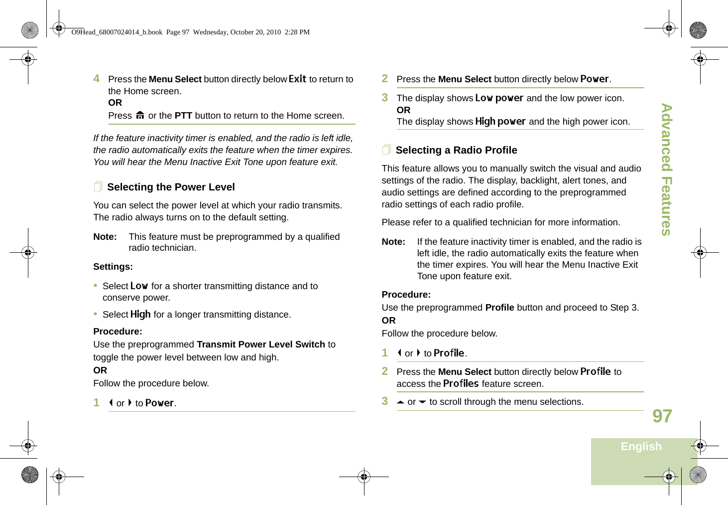 Advanced FeaturesEnglish974Press the Menu Select button directly below Exit to return to the Home screen.ORPress H or the PTT button to return to the Home screen.If the feature inactivity timer is enabled, and the radio is left idle, the radio automatically exits the feature when the timer expires. You will hear the Menu Inactive Exit Tone upon feature exit.Selecting the Power LevelYou can select the power level at which your radio transmits. The radio always turns on to the default setting. Note: This feature must be preprogrammed by a qualified radio technician.Settings: •Select Low for a shorter transmitting distance and to conserve power.•Select High for a longer transmitting distance.Procedure: Use the preprogrammed Transmit Power Level Switch to toggle the power level between low and high.ORFollow the procedure below.1&lt; or &gt; to Power.2Press the Menu Select button directly below Power. 3The display shows Low power and the low power icon.ORThe display shows High power and the high power icon.Selecting a Radio ProfileThis feature allows you to manually switch the visual and audio settings of the radio. The display, backlight, alert tones, and audio settings are defined according to the preprogrammed radio settings of each radio profile.Please refer to a qualified technician for more information.Note: If the feature inactivity timer is enabled, and the radio is left idle, the radio automatically exits the feature when the timer expires. You will hear the Menu Inactive Exit Tone upon feature exit.Procedure: Use the preprogrammed Profile button and proceed to Step 3.ORFollow the procedure below.1&lt; or &gt; to Profile.2Press the Menu Select button directly below Profile to access the Profiles feature screen.3U or D to scroll through the menu selections.O9Head_68007024014_b.book  Page 97  Wednesday, October 20, 2010  2:28 PM