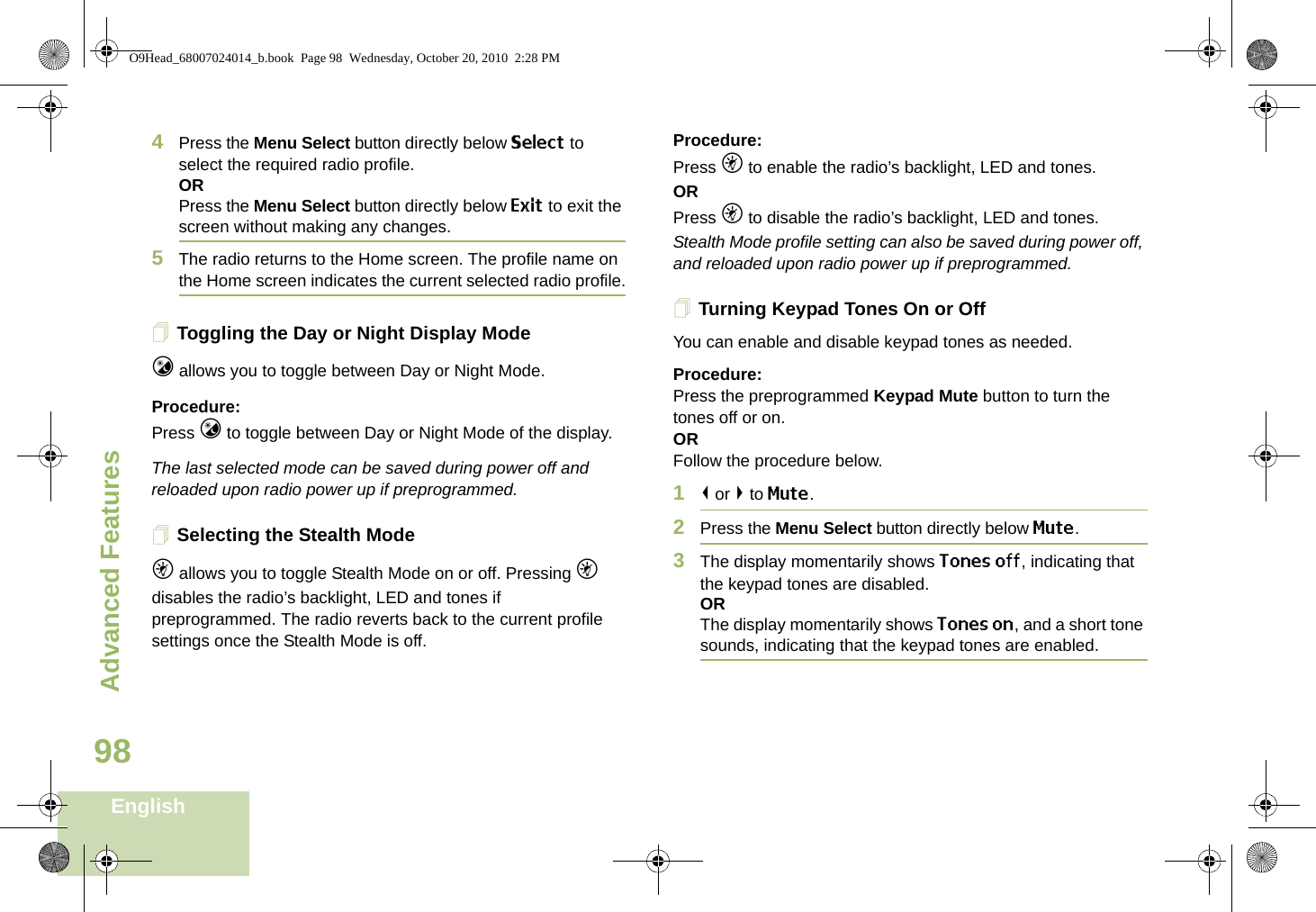 Advanced FeaturesEnglish984Press the Menu Select button directly below Select to select the required radio profile.ORPress the Menu Select button directly below Exit to exit the screen without making any changes.5The radio returns to the Home screen. The profile name on the Home screen indicates the current selected radio profile.Toggling the Day or Night Display Modej allows you to toggle between Day or Night Mode.Procedure: Press j to toggle between Day or Night Mode of the display.The last selected mode can be saved during power off and reloaded upon radio power up if preprogrammed.Selecting the Stealth Modek allows you to toggle Stealth Mode on or off. Pressing k disables the radio’s backlight, LED and tones if preprogrammed. The radio reverts back to the current profile settings once the Stealth Mode is off. Procedure: Press k to enable the radio’s backlight, LED and tones.OR Press k to disable the radio’s backlight, LED and tones.Stealth Mode profile setting can also be saved during power off, and reloaded upon radio power up if preprogrammed.Turning Keypad Tones On or OffYou can enable and disable keypad tones as needed.Procedure: Press the preprogrammed Keypad Mute button to turn the tones off or on.ORFollow the procedure below.1&lt; or &gt; to Mute.2Press the Menu Select button directly below Mute.3The display momentarily shows Tones off, indicating that the keypad tones are disabled.ORThe display momentarily shows Tones on, and a short tone sounds, indicating that the keypad tones are enabled.O9Head_68007024014_b.book  Page 98  Wednesday, October 20, 2010  2:28 PM