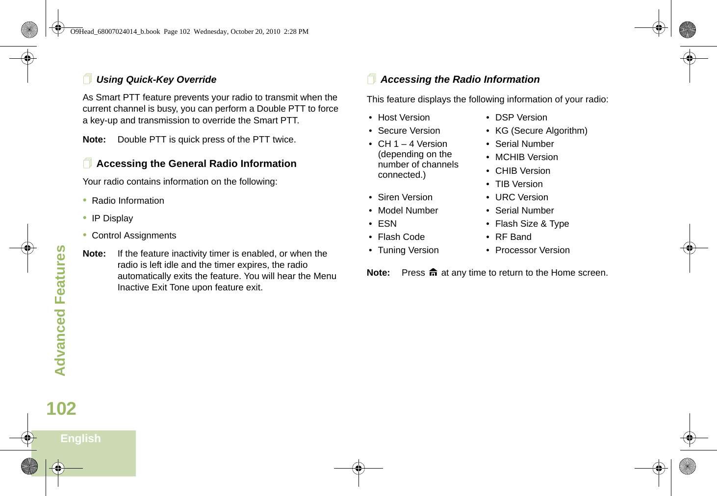 Advanced FeaturesEnglish102Using Quick-Key OverrideAs Smart PTT feature prevents your radio to transmit when the current channel is busy, you can perform a Double PTT to force a key-up and transmission to override the Smart PTT. Note: Double PTT is quick press of the PTT twice.Accessing the General Radio InformationYour radio contains information on the following:•Radio Information•IP Display•Control AssignmentsNote: If the feature inactivity timer is enabled, or when the radio is left idle and the timer expires, the radio automatically exits the feature. You will hear the Menu Inactive Exit Tone upon feature exit.Accessing the Radio InformationThis feature displays the following information of your radio:  Note: Press H at any time to return to the Home screen.• Host Version • DSP Version• Secure Version • KG (Secure Algorithm)• CH 1 – 4 Version (depending on the number of channels connected.)• Serial Number• MCHIB Version• CHIB Version• TIB Version• Siren Version • URC Version• Model Number • Serial Number• ESN • Flash Size &amp; Type• Flash Code • RF Band• Tuning Version • Processor VersionO9Head_68007024014_b.book  Page 102  Wednesday, October 20, 2010  2:28 PM