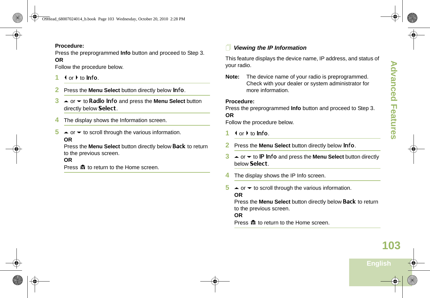 Advanced FeaturesEnglish103Procedure: Press the preprogrammed Info button and proceed to Step 3.ORFollow the procedure below.1&lt; or &gt; to Info.2Press the Menu Select button directly below Info.3U or D to Radio Info and press the Menu Select button directly below Select.4The display shows the Information screen.5U or D to scroll through the various information.ORPress the Menu Select button directly below Back to return to the previous screen.ORPress H to return to the Home screen.Viewing the IP InformationThis feature displays the device name, IP address, and status of your radio.Note: The device name of your radio is preprogrammed. Check with your dealer or system administrator for more information.Procedure: Press the preprogrammed Info button and proceed to Step 3.ORFollow the procedure below.1&lt; or &gt; to Info.2Press the Menu Select button directly below Info.3U or D to IP Info and press the Menu Select button directly below Select.4The display shows the IP Info screen.5U or D to scroll through the various information.ORPress the Menu Select button directly below Back to return to the previous screen.ORPress H to return to the Home screen.O9Head_68007024014_b.book  Page 103  Wednesday, October 20, 2010  2:28 PM