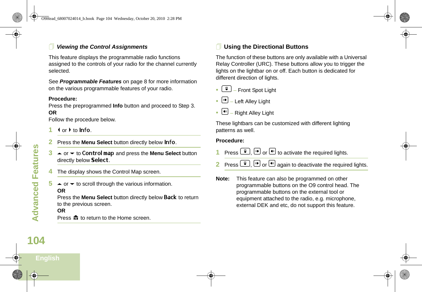 Advanced FeaturesEnglish104Viewing the Control AssignmentsThis feature displays the programmable radio functions assigned to the controls of your radio for the channel currently selected.See Programmable Features on page 8 for more information on the various programmable features of your radio.Procedure: Press the preprogrammed Info button and proceed to Step 3.ORFollow the procedure below.1&lt; or &gt; to Info.2Press the Menu Select button directly below Info.3U or D to Control map and press the Menu Select button directly below Select.4The display shows the Control Map screen.5U or D to scroll through the various information.ORPress the Menu Select button directly below Back to return to the previous screen.ORPress H to return to the Home screen.Using the Directional ButtonsThe function of these buttons are only available with a Universal Relay Controller (URC). These buttons allow you to trigger the lights on the lightbar on or off. Each button is dedicated for different direction of lights.•d – Front Spot Light•a – Left Alley Light•b – Right Alley LightThese lightbars can be customized with different lighting patterns as well.Procedure:1Press d, a or b to activate the required lights.2Press d, a or b again to deactivate the required lights.Note: This feature can also be programmed on other programmable buttons on the O9 control head. The programmable buttons on the external tool or equipment attached to the radio, e.g. microphone, external DEK and etc, do not support this feature.O9Head_68007024014_b.book  Page 104  Wednesday, October 20, 2010  2:28 PM