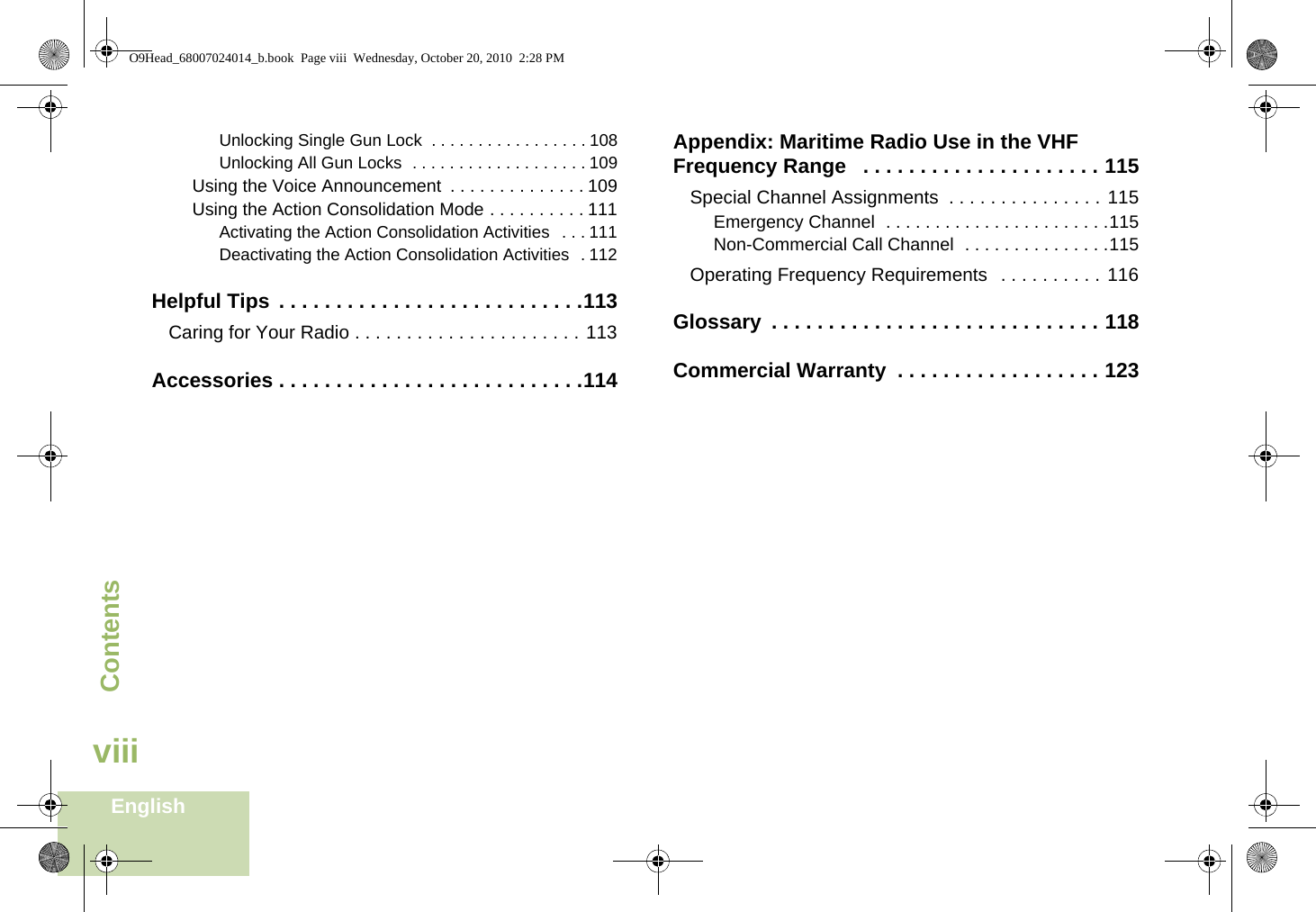 ContentsEnglishviiiUnlocking Single Gun Lock  . . . . . . . . . . . . . . . . . 108Unlocking All Gun Locks  . . . . . . . . . . . . . . . . . . . 109Using the Voice Announcement  . . . . . . . . . . . . . . 109Using the Action Consolidation Mode . . . . . . . . . . 111Activating the Action Consolidation Activities   . . . 111Deactivating the Action Consolidation Activities  . 112Helpful Tips  . . . . . . . . . . . . . . . . . . . . . . . . . . .113Caring for Your Radio . . . . . . . . . . . . . . . . . . . . . . 113Accessories . . . . . . . . . . . . . . . . . . . . . . . . . . .114Appendix: Maritime Radio Use in the VHF Frequency Range   . . . . . . . . . . . . . . . . . . . . . 115Special Channel Assignments  . . . . . . . . . . . . . . . 115Emergency Channel  . . . . . . . . . . . . . . . . . . . . . . .115Non-Commercial Call Channel  . . . . . . . . . . . . . . .115Operating Frequency Requirements   . . . . . . . . . . 116Glossary  . . . . . . . . . . . . . . . . . . . . . . . . . . . . . 118Commercial Warranty  . . . . . . . . . . . . . . . . . . 123O9Head_68007024014_b.book  Page viii  Wednesday, October 20, 2010  2:28 PM