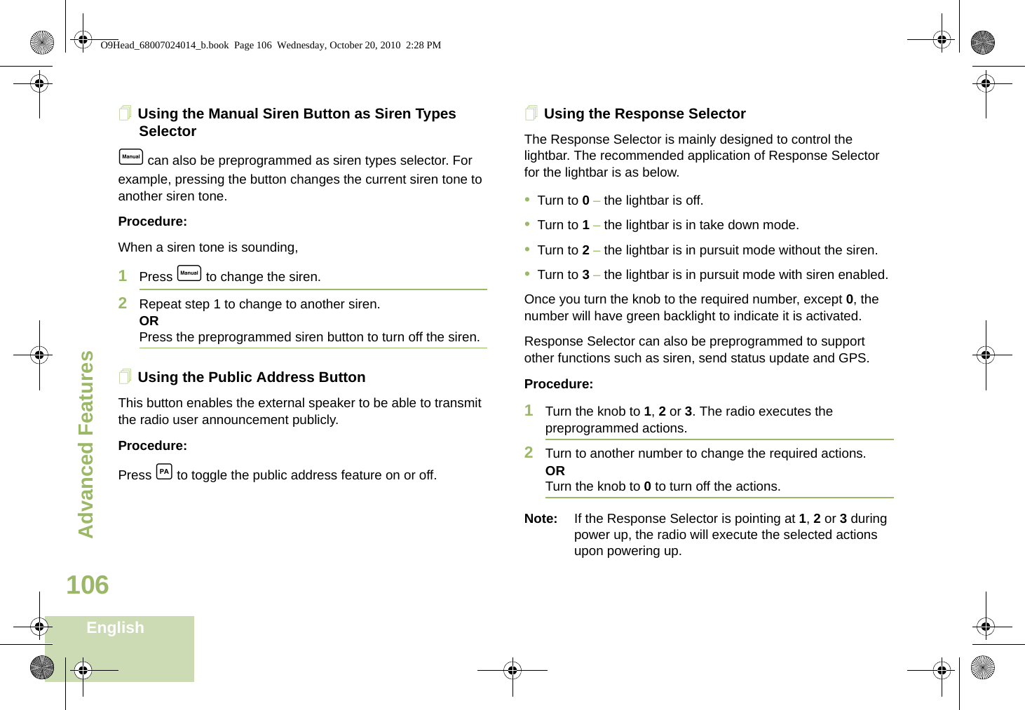 Advanced FeaturesEnglish106Using the Manual Siren Button as Siren Types Selectore can also be preprogrammed as siren types selector. For example, pressing the button changes the current siren tone to another siren tone.Procedure:When a siren tone is sounding, 1Press e to change the siren.2Repeat step 1 to change to another siren.ORPress the preprogrammed siren button to turn off the siren. Using the Public Address ButtonThis button enables the external speaker to be able to transmit the radio user announcement publicly.Procedure:Press c to toggle the public address feature on or off.Using the Response SelectorThe Response Selector is mainly designed to control the lightbar. The recommended application of Response Selector for the lightbar is as below.•Turn to 0 – the lightbar is off.•Turn to 1 – the lightbar is in take down mode.•Turn to 2 – the lightbar is in pursuit mode without the siren.•Turn to 3 – the lightbar is in pursuit mode with siren enabled.Once you turn the knob to the required number, except 0, the number will have green backlight to indicate it is activated. Response Selector can also be preprogrammed to support other functions such as siren, send status update and GPS.Procedure:1Turn the knob to 1, 2 or 3. The radio executes the preprogrammed actions.2Turn to another number to change the required actions. ORTurn the knob to 0 to turn off the actions.Note: If the Response Selector is pointing at 1, 2 or 3 during power up, the radio will execute the selected actions upon powering up.O9Head_68007024014_b.book  Page 106  Wednesday, October 20, 2010  2:28 PM
