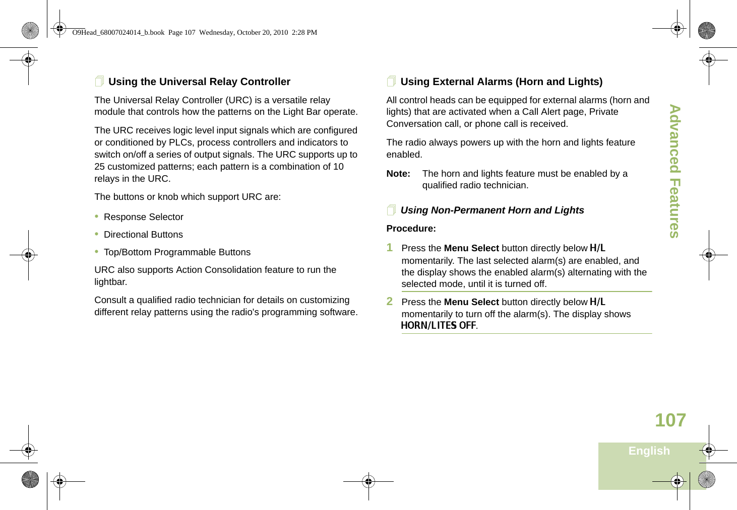 Advanced FeaturesEnglish107Using the Universal Relay ControllerThe Universal Relay Controller (URC) is a versatile relay module that controls how the patterns on the Light Bar operate.The URC receives logic level input signals which are configured or conditioned by PLCs, process controllers and indicators to switch on/off a series of output signals. The URC supports up to 25 customized patterns; each pattern is a combination of 10 relays in the URC.The buttons or knob which support URC are:•Response Selector•Directional Buttons•Top/Bottom Programmable ButtonsURC also supports Action Consolidation feature to run the lightbar.Consult a qualified radio technician for details on customizing different relay patterns using the radio&apos;s programming software.Using External Alarms (Horn and Lights)All control heads can be equipped for external alarms (horn and lights) that are activated when a Call Alert page, Private Conversation call, or phone call is received.The radio always powers up with the horn and lights feature enabled.Note: The horn and lights feature must be enabled by a qualified radio technician.Using Non-Permanent Horn and LightsProcedure:1Press the Menu Select button directly below H/L momentarily. The last selected alarm(s) are enabled, and the display shows the enabled alarm(s) alternating with the selected mode, until it is turned off.2Press the Menu Select button directly below H/L momentarily to turn off the alarm(s). The display shows HORN/LITES OFF.O9Head_68007024014_b.book  Page 107  Wednesday, October 20, 2010  2:28 PM