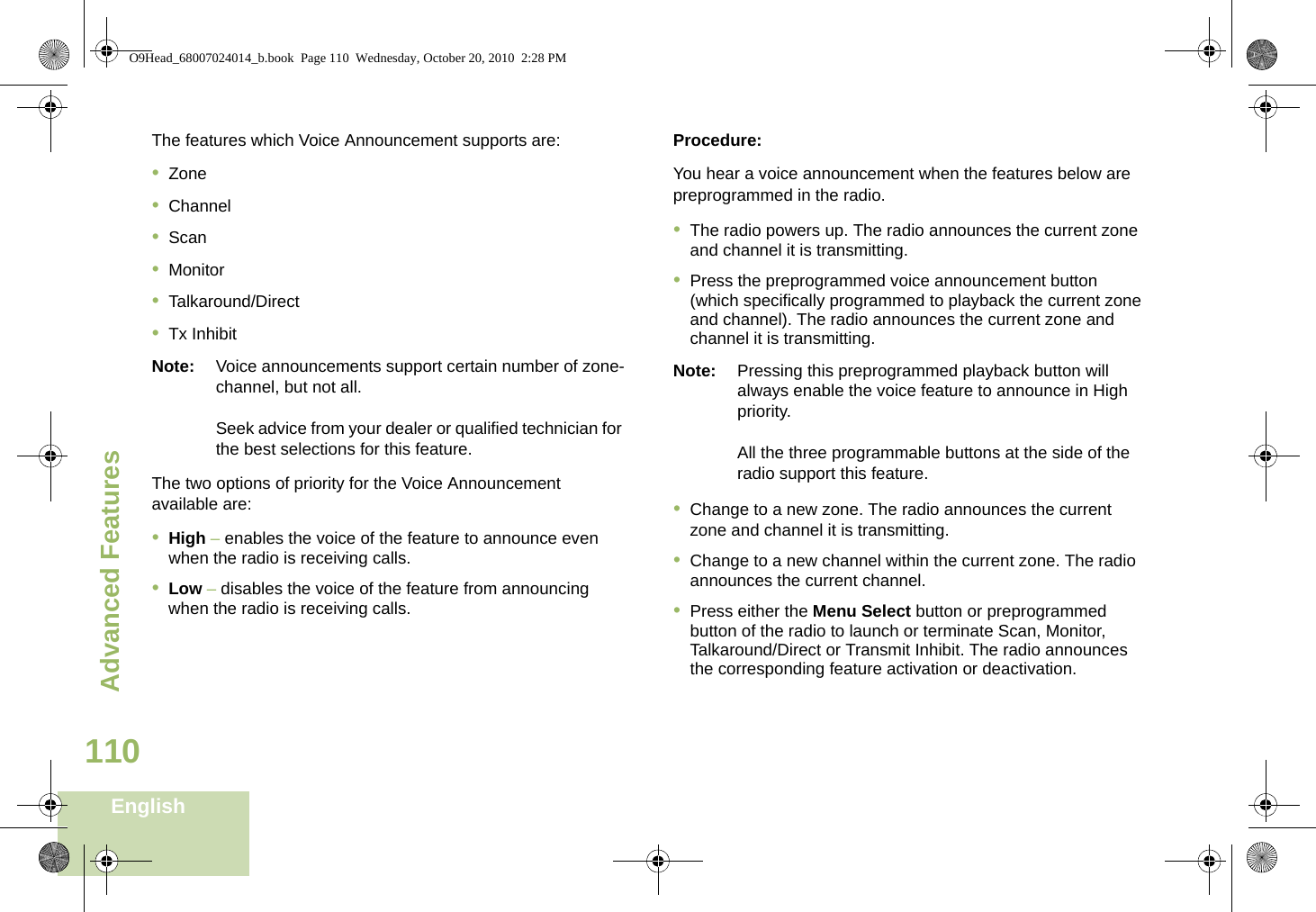 Advanced FeaturesEnglish110The features which Voice Announcement supports are:•Zone•Channel•Scan•Monitor•Talkaround/Direct•Tx InhibitNote: Voice announcements support certain number of zone-channel, but not all. Seek advice from your dealer or qualified technician for the best selections for this feature.The two options of priority for the Voice Announcement available are:•High – enables the voice of the feature to announce even when the radio is receiving calls.•Low – disables the voice of the feature from announcing when the radio is receiving calls.Procedure:You hear a voice announcement when the features below are preprogrammed in the radio.•The radio powers up. The radio announces the current zone and channel it is transmitting.•Press the preprogrammed voice announcement button (which specifically programmed to playback the current zone and channel). The radio announces the current zone and channel it is transmitting.Note: Pressing this preprogrammed playback button will always enable the voice feature to announce in High priority.All the three programmable buttons at the side of the radio support this feature.•Change to a new zone. The radio announces the current zone and channel it is transmitting.•Change to a new channel within the current zone. The radio announces the current channel.•Press either the Menu Select button or preprogrammed button of the radio to launch or terminate Scan, Monitor, Talkaround/Direct or Transmit Inhibit. The radio announces the corresponding feature activation or deactivation.  O9Head_68007024014_b.book  Page 110  Wednesday, October 20, 2010  2:28 PM