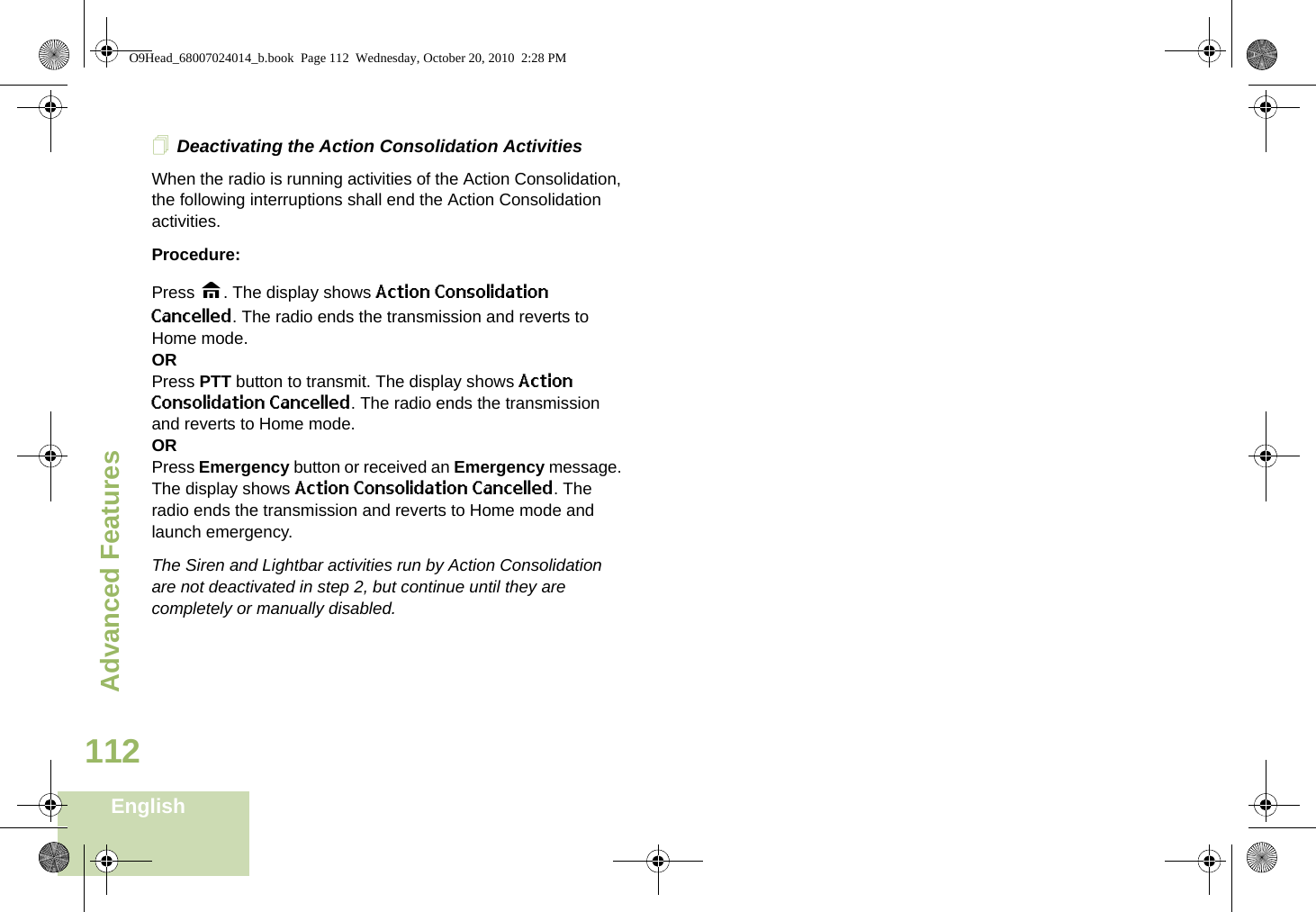 Advanced FeaturesEnglish112Deactivating the Action Consolidation ActivitiesWhen the radio is running activities of the Action Consolidation, the following interruptions shall end the Action Consolidation activities.Procedure:Press H. The display shows Action Consolidation Cancelled. The radio ends the transmission and reverts to Home mode.ORPress PTT button to transmit. The display shows Action Consolidation Cancelled. The radio ends the transmission and reverts to Home mode.ORPress Emergency button or received an Emergency message. The display shows Action Consolidation Cancelled. The radio ends the transmission and reverts to Home mode and launch emergency.The Siren and Lightbar activities run by Action Consolidation are not deactivated in step 2, but continue until they are completely or manually disabled.O9Head_68007024014_b.book  Page 112  Wednesday, October 20, 2010  2:28 PM