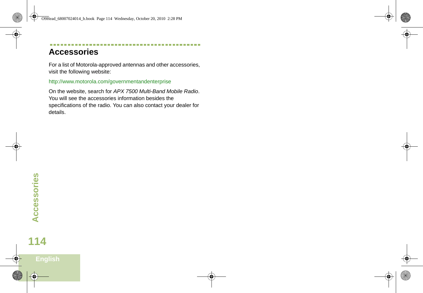AccessoriesEnglish114AccessoriesFor a list of Motorola-approved antennas and other accessories, visit the following website: http://www.motorola.com/governmentandenterpriseOn the website, search for APX 7500 Multi-Band Mobile Radio. You will see the accessories information besides the specifications of the radio. You can also contact your dealer for details.O9Head_68007024014_b.book  Page 114  Wednesday, October 20, 2010  2:28 PM