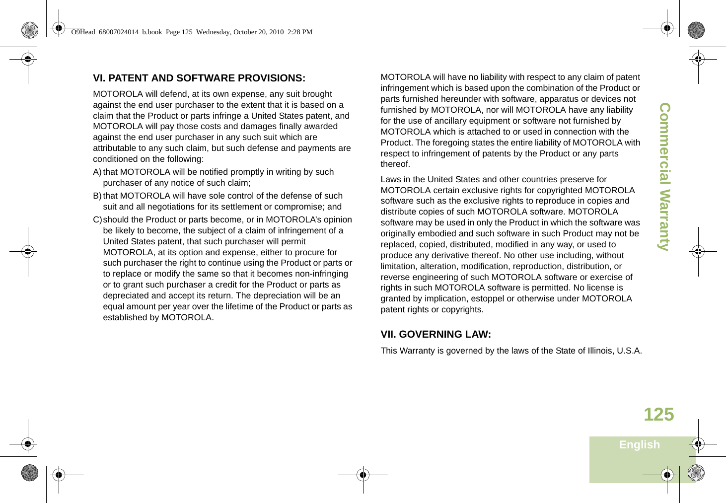 Commercial WarrantyEnglish125VI. PATENT AND SOFTWARE PROVISIONS:MOTOROLA will defend, at its own expense, any suit brought against the end user purchaser to the extent that it is based on a claim that the Product or parts infringe a United States patent, and MOTOROLA will pay those costs and damages finally awarded against the end user purchaser in any such suit which are attributable to any such claim, but such defense and payments are conditioned on the following:A)that MOTOROLA will be notified promptly in writing by such purchaser of any notice of such claim;B)that MOTOROLA will have sole control of the defense of such suit and all negotiations for its settlement or compromise; andC)should the Product or parts become, or in MOTOROLA’s opinion be likely to become, the subject of a claim of infringement of a United States patent, that such purchaser will permit MOTOROLA, at its option and expense, either to procure for such purchaser the right to continue using the Product or parts or to replace or modify the same so that it becomes non-infringing or to grant such purchaser a credit for the Product or parts as depreciated and accept its return. The depreciation will be an equal amount per year over the lifetime of the Product or parts as established by MOTOROLA.MOTOROLA will have no liability with respect to any claim of patent infringement which is based upon the combination of the Product or parts furnished hereunder with software, apparatus or devices not furnished by MOTOROLA, nor will MOTOROLA have any liability for the use of ancillary equipment or software not furnished by MOTOROLA which is attached to or used in connection with the Product. The foregoing states the entire liability of MOTOROLA with respect to infringement of patents by the Product or any parts thereof.Laws in the United States and other countries preserve for MOTOROLA certain exclusive rights for copyrighted MOTOROLA software such as the exclusive rights to reproduce in copies and distribute copies of such MOTOROLA software. MOTOROLA software may be used in only the Product in which the software was originally embodied and such software in such Product may not be replaced, copied, distributed, modified in any way, or used to produce any derivative thereof. No other use including, without limitation, alteration, modification, reproduction, distribution, or reverse engineering of such MOTOROLA software or exercise of rights in such MOTOROLA software is permitted. No license is granted by implication, estoppel or otherwise under MOTOROLA patent rights or copyrights.VII. GOVERNING LAW:This Warranty is governed by the laws of the State of Illinois, U.S.A.O9Head_68007024014_b.book  Page 125  Wednesday, October 20, 2010  2:28 PM