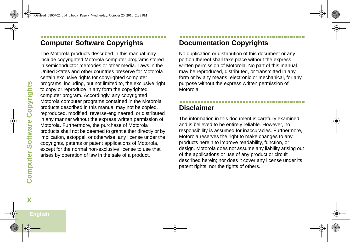 Computer Software CopyrightsEnglishxComputer Software CopyrightsThe Motorola products described in this manual may include copyrighted Motorola computer programs stored in semiconductor memories or other media. Laws in the United States and other countries preserve for Motorola certain exclusive rights for copyrighted computer programs, including, but not limited to, the exclusive right to copy or reproduce in any form the copyrighted computer program. Accordingly, any copyrighted Motorola computer programs contained in the Motorola products described in this manual may not be copied, reproduced, modified, reverse-engineered, or distributed in any manner without the express written permission of Motorola. Furthermore, the purchase of Motorola products shall not be deemed to grant either directly or by implication, estoppel, or otherwise, any license under the copyrights, patents or patent applications of Motorola, except for the normal non-exclusive license to use that arises by operation of law in the sale of a product.Documentation CopyrightsNo duplication or distribution of this document or any portion thereof shall take place without the express written permission of Motorola. No part of this manual may be reproduced, distributed, or transmitted in any form or by any means, electronic or mechanical, for any purpose without the express written permission of Motorola.DisclaimerThe information in this document is carefully examined, and is believed to be entirely reliable. However, no responsibility is assumed for inaccuracies. Furthermore, Motorola reserves the right to make changes to any products herein to improve readability, function, or design. Motorola does not assume any liability arising out of the applications or use of any product or circuit described herein; nor does it cover any license under its patent rights, nor the rights of others. O9Head_68007024014_b.book  Page x  Wednesday, October 20, 2010  2:28 PM