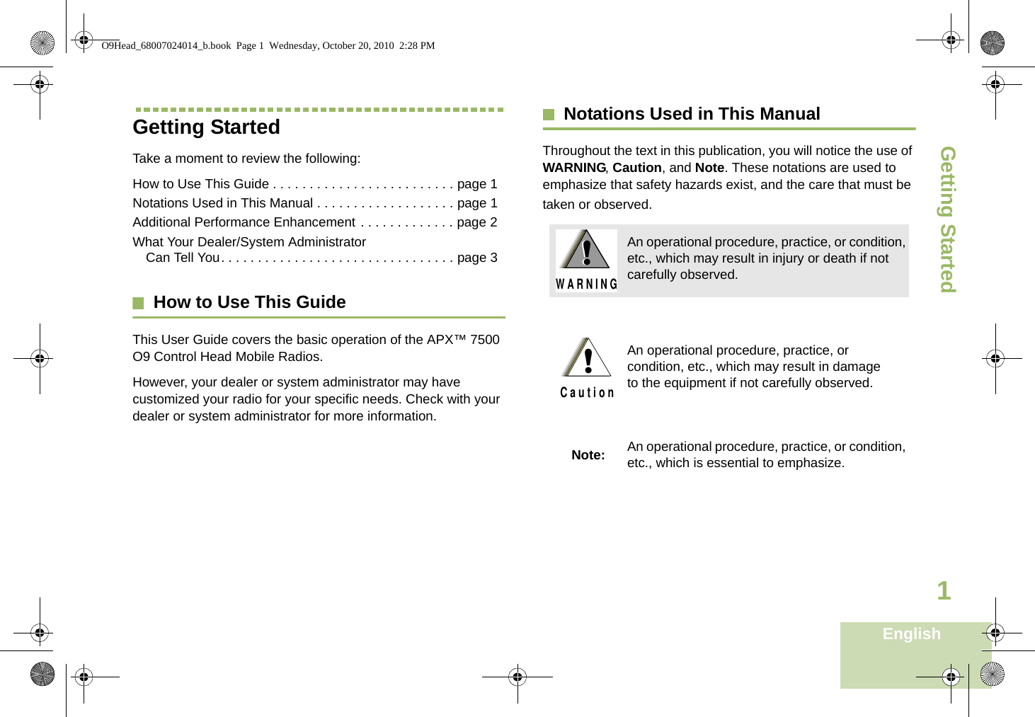 Getting StartedEnglish1Getting StartedTake a moment to review the following:How to Use This Guide . . . . . . . . . . . . . . . . . . . . . . . . . page 1Notations Used in This Manual . . . . . . . . . . . . . . . . . . . page 1Additional Performance Enhancement . . . . . . . . . . . . . page 2What Your Dealer/System Administrator Can Tell You. . . . . . . . . . . . . . . . . . . . . . . . . . . . . . . . page 3How to Use This GuideThis User Guide covers the basic operation of the APX™ 7500 O9 Control Head Mobile Radios.However, your dealer or system administrator may have customized your radio for your specific needs. Check with your dealer or system administrator for more information.Notations Used in This ManualThroughout the text in this publication, you will notice the use of WARNING, Caution, and Note. These notations are used to emphasize that safety hazards exist, and the care that must be taken or observed.An operational procedure, practice, or condition, etc., which may result in injury or death if not carefully observed.An operational procedure, practice, or condition, etc., which may result in damage to the equipment if not carefully observed.Note: An operational procedure, practice, or condition, etc., which is essential to emphasize.!W A R N I N G!!C a u t i o nO9Head_68007024014_b.book  Page 1  Wednesday, October 20, 2010  2:28 PM