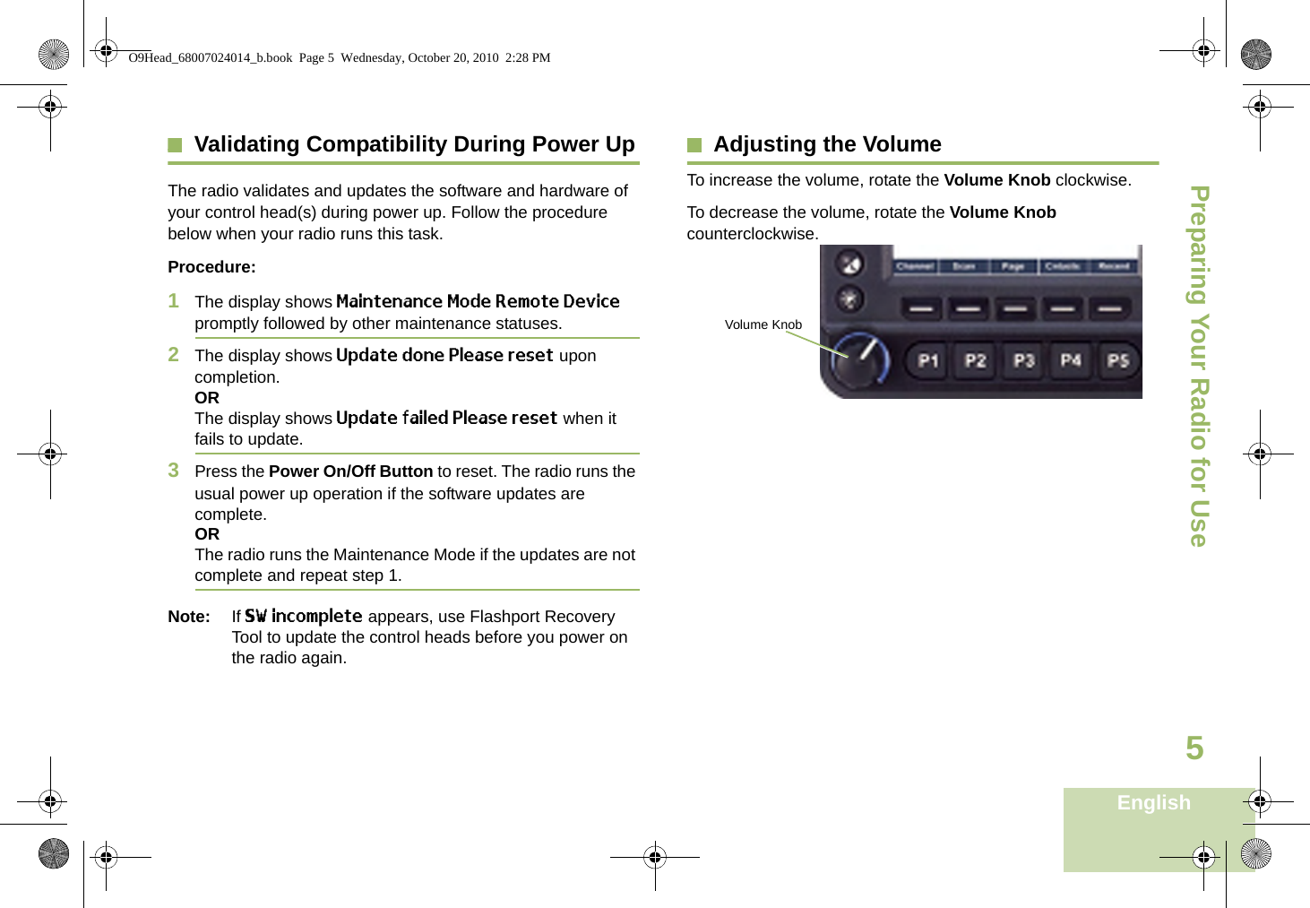 Preparing Your Radio for UseEnglish5Validating Compatibility During Power UpThe radio validates and updates the software and hardware of your control head(s) during power up. Follow the procedure below when your radio runs this task.Procedure:1The display shows Maintenance Mode Remote Device promptly followed by other maintenance statuses.2The display shows Update done Please reset upon completion.ORThe display shows Update failed Please reset when it fails to update.3Press the Power On/Off Button to reset. The radio runs the usual power up operation if the software updates are complete.ORThe radio runs the Maintenance Mode if the updates are not complete and repeat step 1.Note: If SW incomplete appears, use Flashport Recovery Tool to update the control heads before you power on the radio again.Adjusting the VolumeTo increase the volume, rotate the Volume Knob clockwise.To decrease the volume, rotate the Volume Knob counterclockwise. Volume KnobO9Head_68007024014_b.book  Page 5  Wednesday, October 20, 2010  2:28 PM