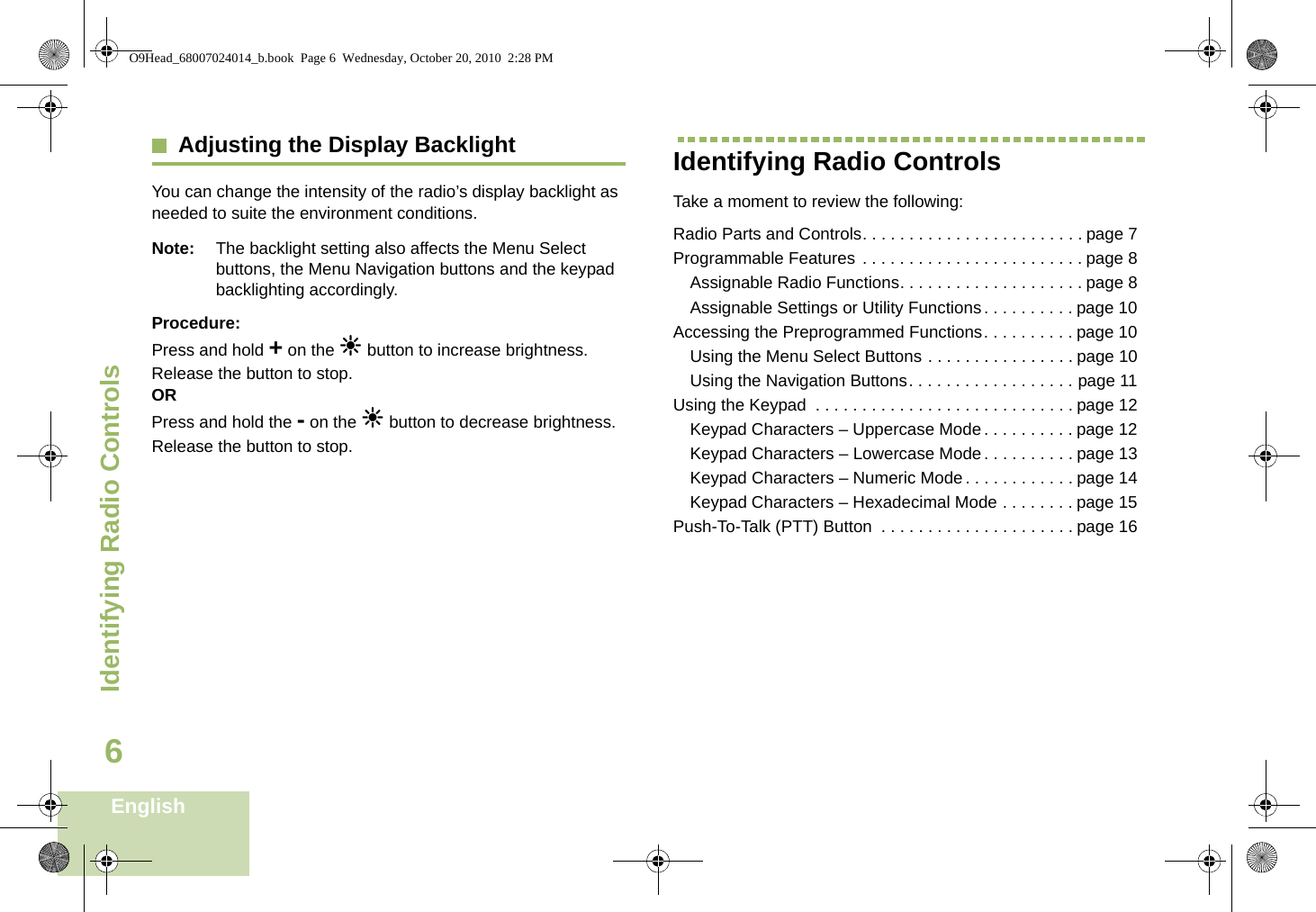 Identifying Radio ControlsEnglish6Adjusting the Display BacklightYou can change the intensity of the radio’s display backlight as needed to suite the environment conditions.Note: The backlight setting also affects the Menu Select buttons, the Menu Navigation buttons and the keypad backlighting accordingly.Procedure: Press and hold + on the n button to increase brightness. Release the button to stop.ORPress and hold the - on the n button to decrease brightness. Release the button to stop.Identifying Radio ControlsTake a moment to review the following:Radio Parts and Controls. . . . . . . . . . . . . . . . . . . . . . . . page 7Programmable Features . . . . . . . . . . . . . . . . . . . . . . . . page 8Assignable Radio Functions. . . . . . . . . . . . . . . . . . . . page 8Assignable Settings or Utility Functions . . . . . . . . . . page 10Accessing the Preprogrammed Functions. . . . . . . . . . page 10Using the Menu Select Buttons . . . . . . . . . . . . . . . . page 10Using the Navigation Buttons. . . . . . . . . . . . . . . . . . page 11Using the Keypad  . . . . . . . . . . . . . . . . . . . . . . . . . . . . page 12Keypad Characters – Uppercase Mode. . . . . . . . . . page 12Keypad Characters – Lowercase Mode. . . . . . . . . . page 13Keypad Characters – Numeric Mode. . . . . . . . . . . . page 14Keypad Characters – Hexadecimal Mode . . . . . . . . page 15Push-To-Talk (PTT) Button  . . . . . . . . . . . . . . . . . . . . . page 16O9Head_68007024014_b.book  Page 6  Wednesday, October 20, 2010  2:28 PM