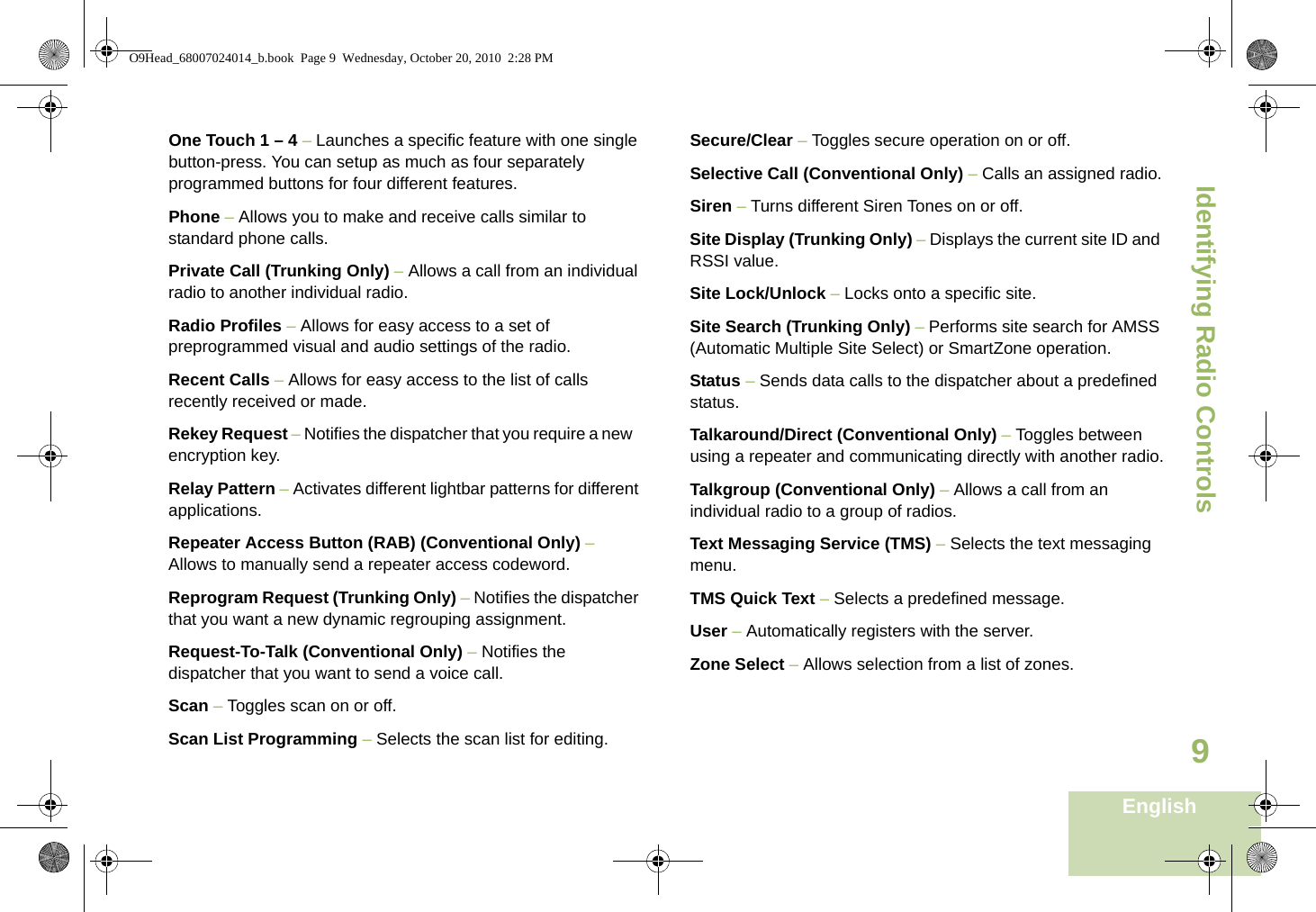 Identifying Radio ControlsEnglish9One Touch 1 – 4 – Launches a specific feature with one single button-press. You can setup as much as four separately programmed buttons for four different features.Phone – Allows you to make and receive calls similar to standard phone calls.Private Call (Trunking Only) – Allows a call from an individual radio to another individual radio.Radio Profiles – Allows for easy access to a set of preprogrammed visual and audio settings of the radio.Recent Calls – Allows for easy access to the list of calls recently received or made.Rekey Request – Notifies the dispatcher that you require a new   encryption key.Relay Pattern – Activates different lightbar patterns for different applications.Repeater Access Button (RAB) (Conventional Only) – Allows to manually send a repeater access codeword.Reprogram Request (Trunking Only) – Notifies the dispatcher that you want a new dynamic regrouping assignment.Request-To-Talk (Conventional Only) – Notifies the dispatcher that you want to send a voice call.Scan – Toggles scan on or off.Scan List Programming – Selects the scan list for editing.Secure/Clear – Toggles secure operation on or off.Selective Call (Conventional Only) – Calls an assigned radio.Siren – Turns different Siren Tones on or off.Site Display (Trunking Only) – Displays the current site ID and RSSI value.Site Lock/Unlock – Locks onto a specific site.Site Search (Trunking Only) – Performs site search for AMSS (Automatic Multiple Site Select) or SmartZone operation.Status – Sends data calls to the dispatcher about a predefined status.Talkaround/Direct (Conventional Only) – Toggles between using a repeater and communicating directly with another radio.Talkgroup (Conventional Only) – Allows a call from an individual radio to a group of radios.Text Messaging Service (TMS) – Selects the text messaging menu.TMS Quick Text – Selects a predefined message.User – Automatically registers with the server.Zone Select – Allows selection from a list of zones.O9Head_68007024014_b.book  Page 9  Wednesday, October 20, 2010  2:28 PM