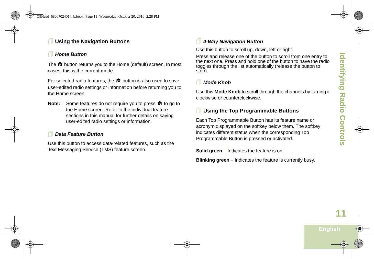 Identifying Radio ControlsEnglish11Using the Navigation ButtonsHome ButtonThe H button returns you to the Home (default) screen. In most cases, this is the current mode.For selected radio features, the H button is also used to save user-edited radio settings or information before returning you to the Home screen.Note: Some features do not require you to press H to go to the Home screen. Refer to the individual feature sections in this manual for further details on saving user-edited radio settings or information.Data Feature ButtonUse this button to access data-related features, such as the Text Messaging Service (TMS) feature screen.4-Way Navigation ButtonUse this button to scroll up, down, left or right.Press and release one of the button to scroll from one entry to the next one. Press and hold one of the button to have the radio toggles through the list automatically (release the button to stop).Mode KnobUse this Mode Knob to scroll through the channels by turning it clockwise or counterclockwise.Using the Top Programmable ButtonsEach Top Programmable Button has its feature name or acronym displayed on the softkey below them. The softkey indicates different status when the corresponding Top Programmable Button is pressed or activated.Solid green – Indicates the feature is on.Blinking green – Indicates the feature is currently busy.O9Head_68007024014_b.book  Page 11  Wednesday, October 20, 2010  2:28 PM