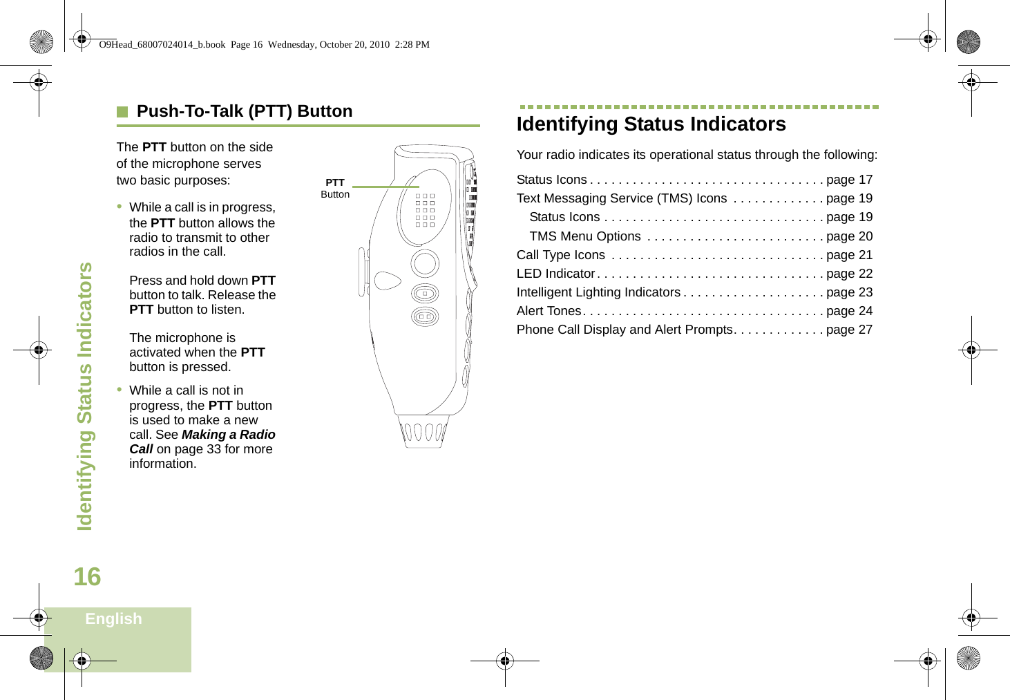 Identifying Status IndicatorsEnglish16Push-To-Talk (PTT) ButtonThe PTT button on the side of the microphone serves two basic purposes:•While a call is in progress, the PTT button allows the radio to transmit to other radios in the call.Press and hold down PTT button to talk. Release the PTT button to listen.The microphone is activated when the PTT button is pressed.•While a call is not in progress, the PTT button is used to make a new call. See Making a Radio Call on page 33 for more information.Identifying Status IndicatorsYour radio indicates its operational status through the following:Status Icons . . . . . . . . . . . . . . . . . . . . . . . . . . . . . . . . . page 17Text Messaging Service (TMS) Icons  . . . . . . . . . . . . . page 19Status Icons . . . . . . . . . . . . . . . . . . . . . . . . . . . . . . . page 19TMS Menu Options  . . . . . . . . . . . . . . . . . . . . . . . . . page 20Call Type Icons  . . . . . . . . . . . . . . . . . . . . . . . . . . . . . . page 21LED Indicator. . . . . . . . . . . . . . . . . . . . . . . . . . . . . . . . page 22Intelligent Lighting Indicators . . . . . . . . . . . . . . . . . . . . page 23Alert Tones. . . . . . . . . . . . . . . . . . . . . . . . . . . . . . . . . . page 24Phone Call Display and Alert Prompts. . . . . . . . . . . . . page 27PTT ButtonO9Head_68007024014_b.book  Page 16  Wednesday, October 20, 2010  2:28 PM