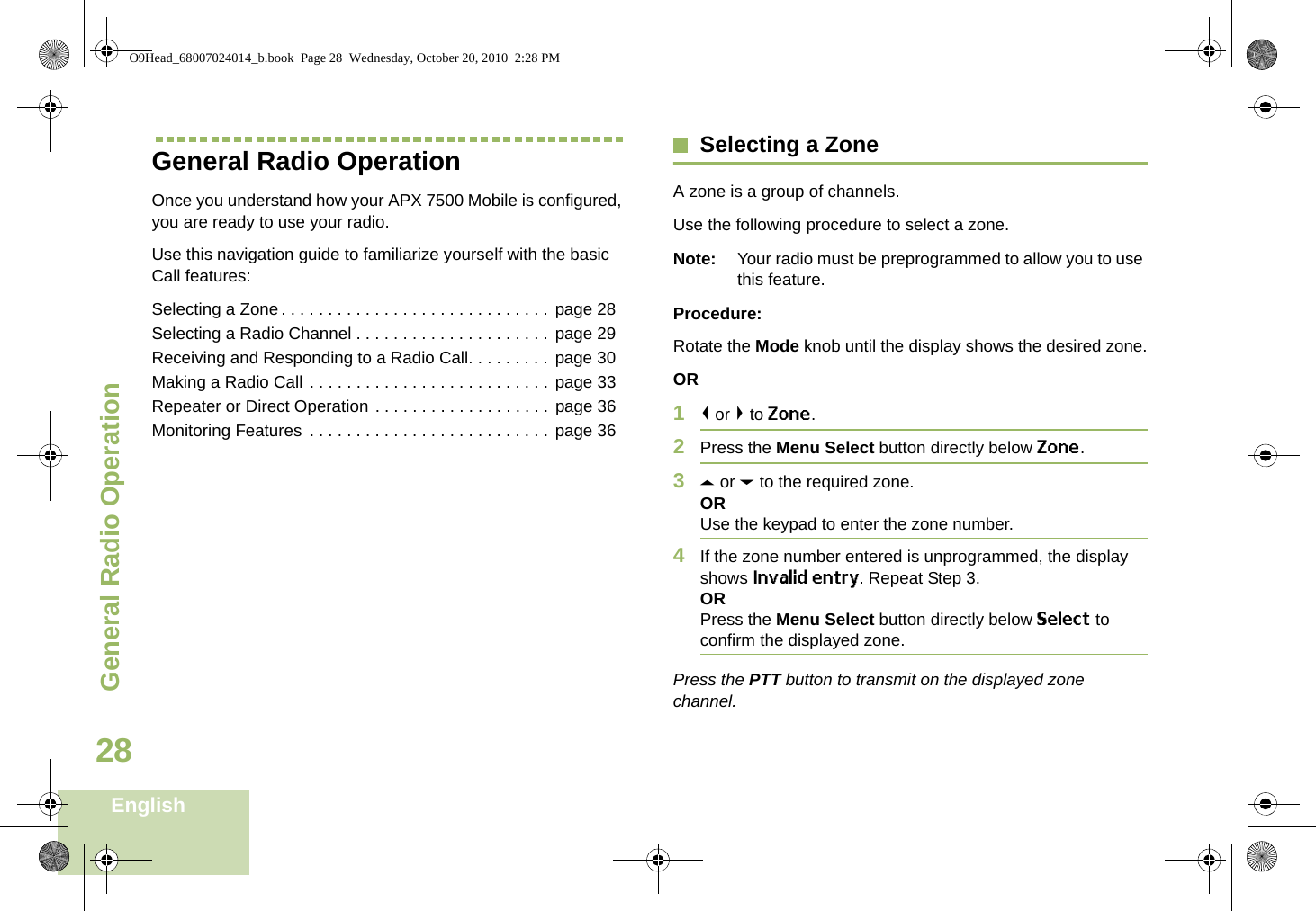 General Radio OperationEnglish28General Radio OperationOnce you understand how your APX 7500 Mobile is configured, you are ready to use your radio.Use this navigation guide to familiarize yourself with the basic Call features:Selecting a Zone. . . . . . . . . . . . . . . . . . . . . . . . . . . . . page 28Selecting a Radio Channel . . . . . . . . . . . . . . . . . . . . . page 29Receiving and Responding to a Radio Call. . . . . . . . . page 30Making a Radio Call . . . . . . . . . . . . . . . . . . . . . . . . . . page 33Repeater or Direct Operation . . . . . . . . . . . . . . . . . . . page 36Monitoring Features . . . . . . . . . . . . . . . . . . . . . . . . . . page 36Selecting a ZoneA zone is a group of channels.Use the following procedure to select a zone.Note: Your radio must be preprogrammed to allow you to use this feature.Procedure:Rotate the Mode knob until the display shows the desired zone.OR1&lt; or &gt; to Zone.2Press the Menu Select button directly below Zone.3U or D to the required zone.ORUse the keypad to enter the zone number.4If the zone number entered is unprogrammed, the display shows Invalid entry. Repeat Step 3.ORPress the Menu Select button directly below Select to confirm the displayed zone. Press the PTT button to transmit on the displayed zone channel.O9Head_68007024014_b.book  Page 28  Wednesday, October 20, 2010  2:28 PM