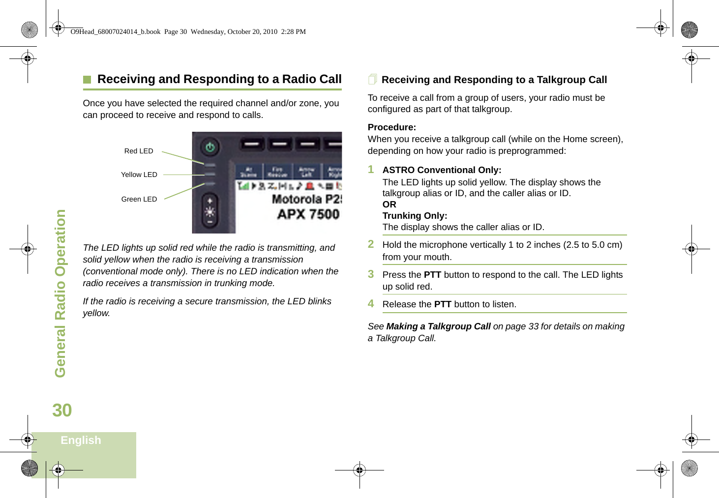 General Radio OperationEnglish30Receiving and Responding to a Radio CallOnce you have selected the required channel and/or zone, you can proceed to receive and respond to calls.The LED lights up solid red while the radio is transmitting, and solid yellow when the radio is receiving a transmission (conventional mode only). There is no LED indication when the radio receives a transmission in trunking mode.If the radio is receiving a secure transmission, the LED blinks yellow.Receiving and Responding to a Talkgroup CallTo receive a call from a group of users, your radio must be configured as part of that talkgroup.Procedure:When you receive a talkgroup call (while on the Home screen), depending on how your radio is preprogrammed:1ASTRO Conventional Only:The LED lights up solid yellow. The display shows the talkgroup alias or ID, and the caller alias or ID.ORTrunking Only:The display shows the caller alias or ID.2Hold the microphone vertically 1 to 2 inches (2.5 to 5.0 cm) from your mouth. 3Press the PTT button to respond to the call. The LED lights up solid red. 4Release the PTT button to listen.See Making a Talkgroup Call on page 33 for details on making a Talkgroup Call.Red LED Yellow LED Green LED O9Head_68007024014_b.book  Page 30  Wednesday, October 20, 2010  2:28 PM