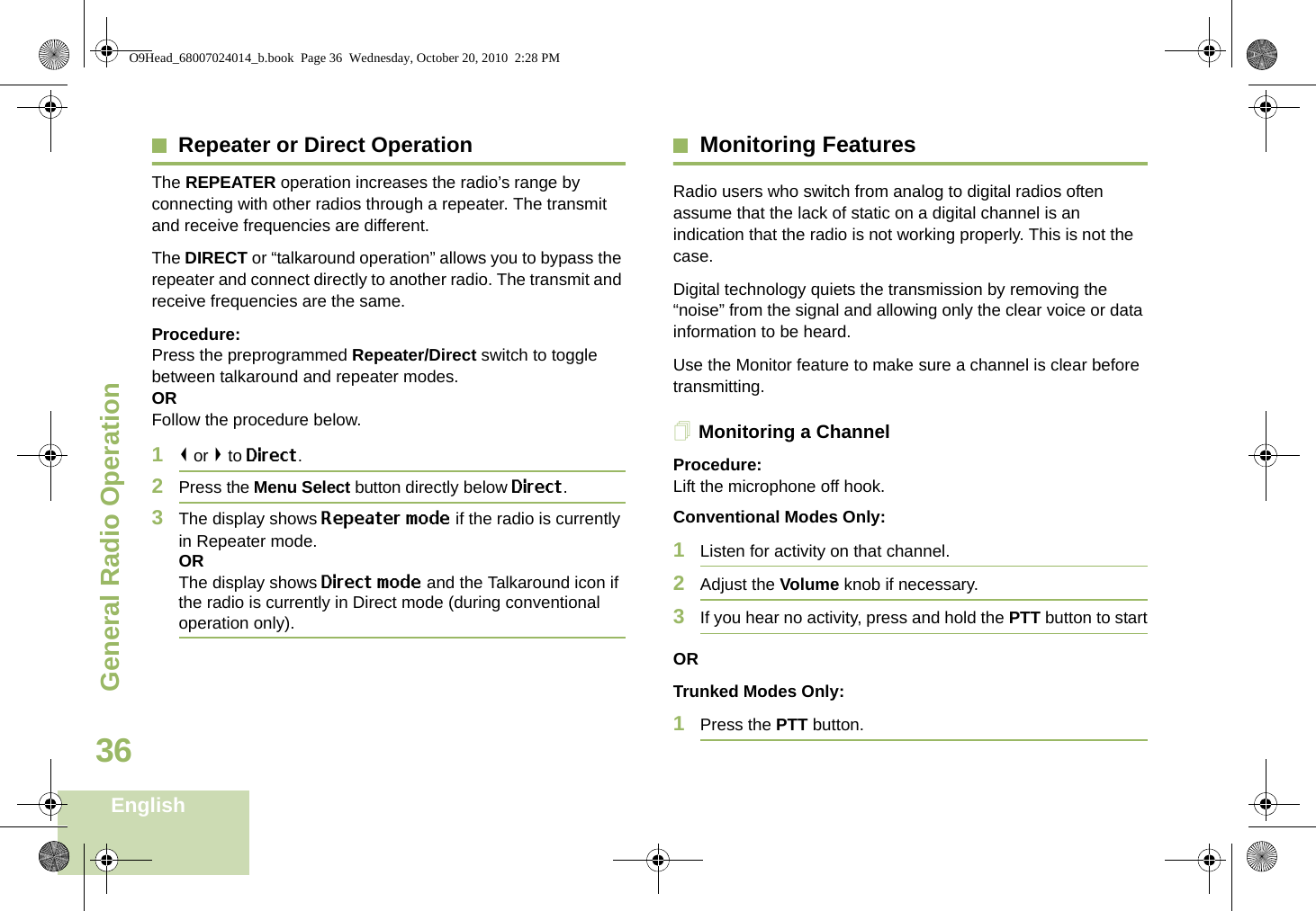 General Radio OperationEnglish36Repeater or Direct OperationThe REPEATER operation increases the radio’s range by connecting with other radios through a repeater. The transmit and receive frequencies are different.The DIRECT or “talkaround operation” allows you to bypass the repeater and connect directly to another radio. The transmit and receive frequencies are the same.Procedure:Press the preprogrammed Repeater/Direct switch to toggle between talkaround and repeater modes.ORFollow the procedure below.1&lt; or &gt; to Direct.2Press the Menu Select button directly below Direct.3The display shows Repeater mode if the radio is currently in Repeater mode. ORThe display shows Direct mode and the Talkaround icon if the radio is currently in Direct mode (during conventional operation only).Monitoring FeaturesRadio users who switch from analog to digital radios often assume that the lack of static on a digital channel is an indication that the radio is not working properly. This is not the case. Digital technology quiets the transmission by removing the “noise” from the signal and allowing only the clear voice or data information to be heard.Use the Monitor feature to make sure a channel is clear before transmitting.Monitoring a ChannelProcedure:Lift the microphone off hook.Conventional Modes Only: 1Listen for activity on that channel.2Adjust the Volume knob if necessary.3If you hear no activity, press and hold the PTT button to startORTrunked Modes Only:1Press the PTT button.O9Head_68007024014_b.book  Page 36  Wednesday, October 20, 2010  2:28 PM