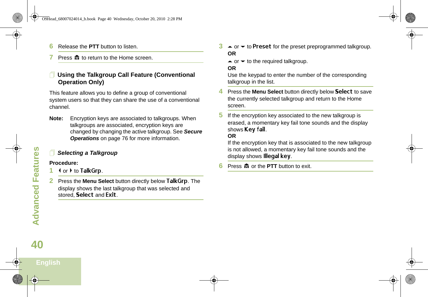 Advanced FeaturesEnglish406Release the PTT button to listen.7Press H to return to the Home screen.Using the Talkgroup Call Feature (Conventional Operation Only)This feature allows you to define a group of conventional system users so that they can share the use of a conventional channel.Note: Encryption keys are associated to talkgroups. When talkgroups are associated, encryption keys are changed by changing the active talkgroup. See Secure Operations on page 76 for more information.Selecting a TalkgroupProcedure:1&lt; or &gt; to TalkGrp.2Press the Menu Select button directly below TalkGrp. The display shows the last talkgroup that was selected and stored, Select and Exit.3U or D to Preset for the preset preprogrammed talkgroup.ORU or D to the required talkgroup.ORUse the keypad to enter the number of the corresponding talkgroup in the list.4Press the Menu Select button directly below Select to save the currently selected talkgroup and return to the Home screen.5If the encryption key associated to the new talkgroup is erased, a momentary key fail tone sounds and the display shows Key fail.ORIf the encryption key that is associated to the new talkgroup is not allowed, a momentary key fail tone sounds and the display shows Illegal key.6Press H or the PTT button to exit.O9Head_68007024014_b.book  Page 40  Wednesday, October 20, 2010  2:28 PM