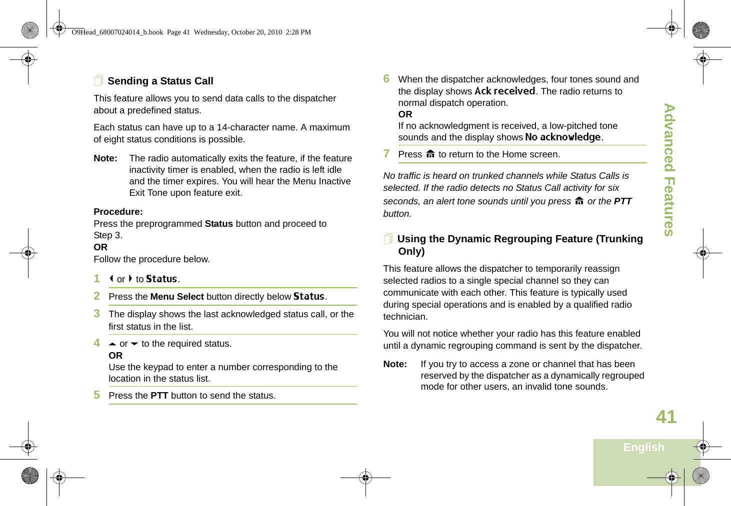 Advanced FeaturesEnglish41Sending a Status CallThis feature allows you to send data calls to the dispatcher about a predefined status.Each status can have up to a 14-character name. A maximum of eight status conditions is possible.Note: The radio automatically exits the feature, if the feature inactivity timer is enabled, when the radio is left idle and the timer expires. You will hear the Menu Inactive Exit Tone upon feature exit.Procedure:Press the preprogrammed Status button and proceed to Step 3. ORFollow the procedure below. 1&lt; or &gt; to Status.2Press the Menu Select button directly below Status. 3The display shows the last acknowledged status call, or the first status in the list.4U or D to the required status.ORUse the keypad to enter a number corresponding to the location in the status list.5Press the PTT button to send the status.6When the dispatcher acknowledges, four tones sound and the display shows Ack received. The radio returns to normal dispatch operation.ORIf no acknowledgment is received, a low-pitched tone sounds and the display shows No acknowledge.7Press H to return to the Home screen.No traffic is heard on trunked channels while Status Calls is selected. If the radio detects no Status Call activity for six seconds, an alert tone sounds until you press H or the PTT button.Using the Dynamic Regrouping Feature (Trunking Only)This feature allows the dispatcher to temporarily reassign selected radios to a single special channel so they can communicate with each other. This feature is typically used during special operations and is enabled by a qualified radio technician. You will not notice whether your radio has this feature enabled until a dynamic regrouping command is sent by the dispatcher.Note: If you try to access a zone or channel that has been reserved by the dispatcher as a dynamically regrouped mode for other users, an invalid tone sounds.O9Head_68007024014_b.book  Page 41  Wednesday, October 20, 2010  2:28 PM