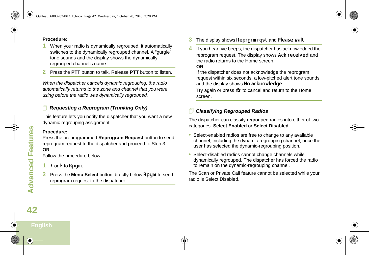 Advanced FeaturesEnglish42Procedure:1When your radio is dynamically regrouped, it automatically switches to the dynamically regrouped channel. A “gurgle” tone sounds and the display shows the dynamically regrouped channel’s name.2Press the PTT button to talk. Release PTT button to listen.When the dispatcher cancels dynamic regrouping, the radio automatically returns to the zone and channel that you were using before the radio was dynamically regrouped.Requesting a Reprogram (Trunking Only)This feature lets you notify the dispatcher that you want a new dynamic regrouping assignment.Procedure:Press the preprogrammed Reprogram Request button to send reprogram request to the dispatcher and proceed to Step 3.ORFollow the procedure below. 1&lt; or &gt; to Rpgm.2Press the Menu Select button directly below Rpgm to send reprogram request to the dispatcher.3The display shows Reprgrm rqst and Please wait.4If you hear five beeps, the dispatcher has acknowledged the reprogram request. The display shows Ack received and the radio returns to the Home screen.ORIf the dispatcher does not acknowledge the reprogram request within six seconds, a low-pitched alert tone sounds and the display shows No acknowledge.Try again or press H to cancel and return to the Home screen.Classifying Regrouped RadiosThe dispatcher can classify regrouped radios into either of two categories: Select Enabled or Select Disabled.•Select-enabled radios are free to change to any available channel, including the dynamic-regrouping channel, once the user has selected the dynamic-regrouping position.•Select-disabled radios cannot change channels while dynamically regrouped. The dispatcher has forced the radio to remain on the dynamic-regrouping channel.The Scan or Private Call feature cannot be selected while your radio is Select Disabled.O9Head_68007024014_b.book  Page 42  Wednesday, October 20, 2010  2:28 PM