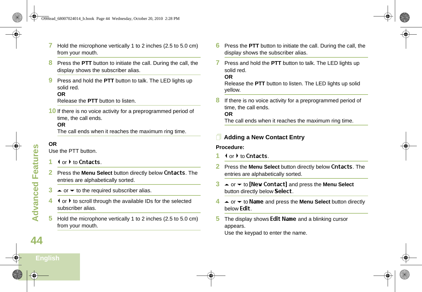 Advanced FeaturesEnglish447Hold the microphone vertically 1 to 2 inches (2.5 to 5.0 cm) from your mouth.8Press the PTT button to initiate the call. During the call, the display shows the subscriber alias.9Press and hold the PTT button to talk. The LED lights up solid red.ORRelease the PTT button to listen.10 If there is no voice activity for a preprogrammed period of time, the call ends.ORThe call ends when it reaches the maximum ring time.ORUse the PTT button.1&lt; or &gt; to Cntacts.2Press the Menu Select button directly below Cntacts. The entries are alphabetically sorted.3U or D to the required subscriber alias.4&lt; or &gt; to scroll through the available IDs for the selected subscriber alias.5Hold the microphone vertically 1 to 2 inches (2.5 to 5.0 cm) from your mouth.6Press the PTT button to initiate the call. During the call, the display shows the subscriber alias.7Press and hold the PTT button to talk. The LED lights up solid red.ORRelease the PTT button to listen. The LED lights up solid yellow.8If there is no voice activity for a preprogrammed period of time, the call ends.ORThe call ends when it reaches the maximum ring time.Adding a New Contact EntryProcedure:1&lt; or &gt; to Cntacts.2Press the Menu Select button directly below Cntacts. The entries are alphabetically sorted.3U or D to {New Contact} and press the Menu Select button directly below Select.4U or D to Name and press the Menu Select button directly below Edit.5The display shows Edit Name and a blinking cursor appears. Use the keypad to enter the name.O9Head_68007024014_b.book  Page 44  Wednesday, October 20, 2010  2:28 PM