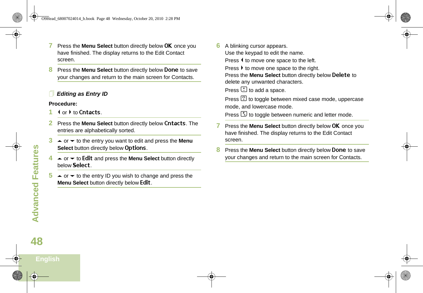 Advanced FeaturesEnglish487Press the Menu Select button directly below OK once you have finished. The display returns to the Edit Contact screen.8Press the Menu Select button directly below Done to save your changes and return to the main screen for Contacts.Editing as Entry IDProcedure:1&lt; or &gt; to Cntacts.2Press the Menu Select button directly below Cntacts. The entries are alphabetically sorted.3U or D to the entry you want to edit and press the Menu Select button directly below Options.4U or D to Edit and press the Menu Select button directly below Select.5U or D to the entry ID you wish to change and press the Menu Select button directly below Edit.6A blinking cursor appears.Use the keypad to edit the name.Press &lt; to move one space to the left. Press &gt; to move one space to the right.Press the Menu Select button directly below Delete to delete any unwanted characters.Press J to add a space.Press K to toggle between mixed case mode, uppercase mode, and lowercase mode.Press L to toggle between numeric and letter mode.7Press the Menu Select button directly below OK once you have finished. The display returns to the Edit Contact screen.8Press the Menu Select button directly below Done to save your changes and return to the main screen for Contacts.O9Head_68007024014_b.book  Page 48  Wednesday, October 20, 2010  2:28 PM