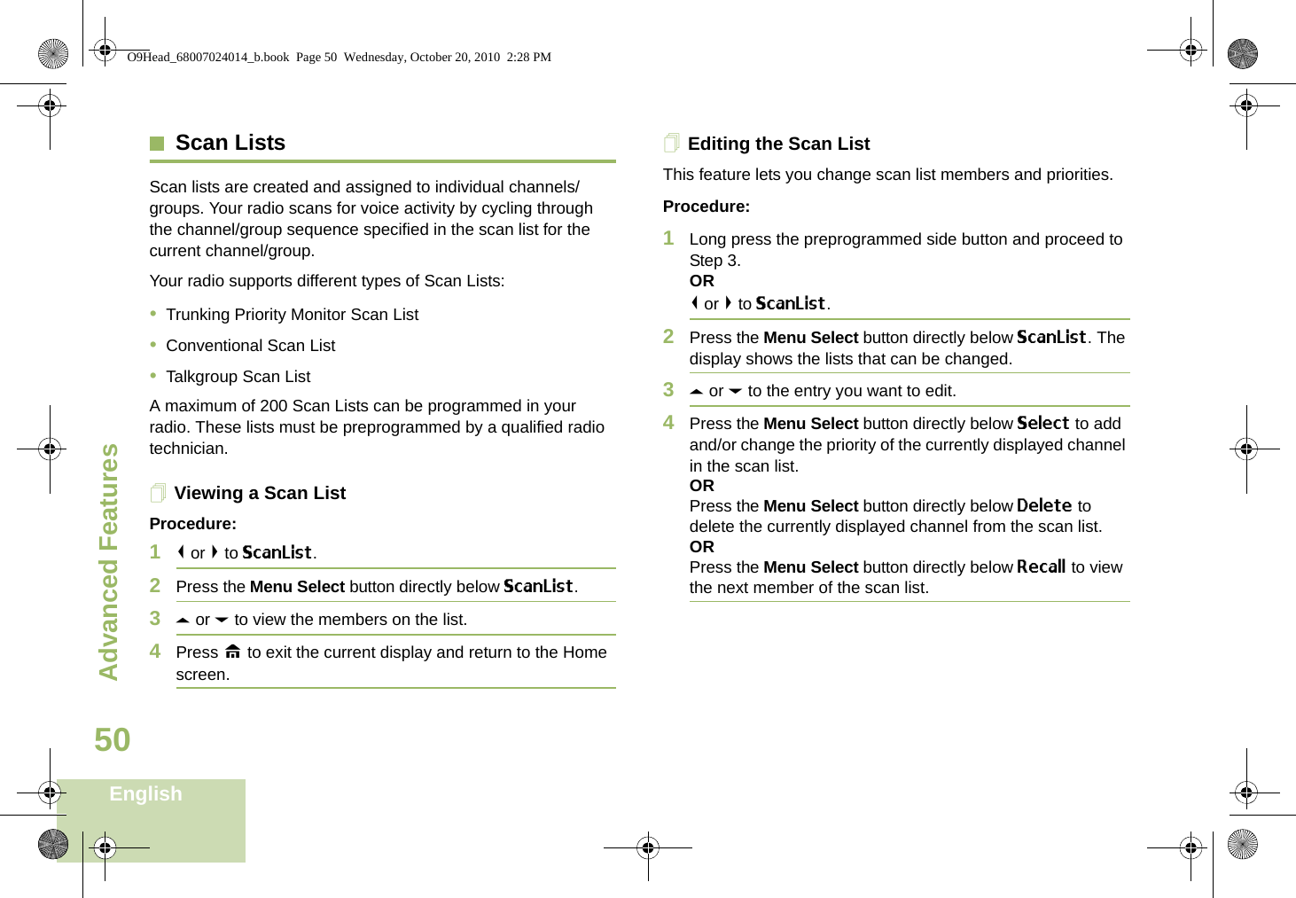 Advanced FeaturesEnglish50Scan ListsScan lists are created and assigned to individual channels/groups. Your radio scans for voice activity by cycling through the channel/group sequence specified in the scan list for the current channel/group. Your radio supports different types of Scan Lists: •Trunking Priority Monitor Scan List•Conventional Scan List•Talkgroup Scan ListA maximum of 200 Scan Lists can be programmed in your radio. These lists must be preprogrammed by a qualified radio technician.Viewing a Scan ListProcedure:1&lt; or &gt; to ScanList.2Press the Menu Select button directly below ScanList.3U or D to view the members on the list.4Press H to exit the current display and return to the Home screen.Editing the Scan ListThis feature lets you change scan list members and priorities.Procedure:1Long press the preprogrammed side button and proceed to Step 3.OR&lt; or &gt; to ScanList.2Press the Menu Select button directly below ScanList. The display shows the lists that can be changed.3U or D to the entry you want to edit.4Press the Menu Select button directly below Select to add and/or change the priority of the currently displayed channel in the scan list.ORPress the Menu Select button directly below Delete to delete the currently displayed channel from the scan list.ORPress the Menu Select button directly below Recall to view the next member of the scan list.O9Head_68007024014_b.book  Page 50  Wednesday, October 20, 2010  2:28 PM