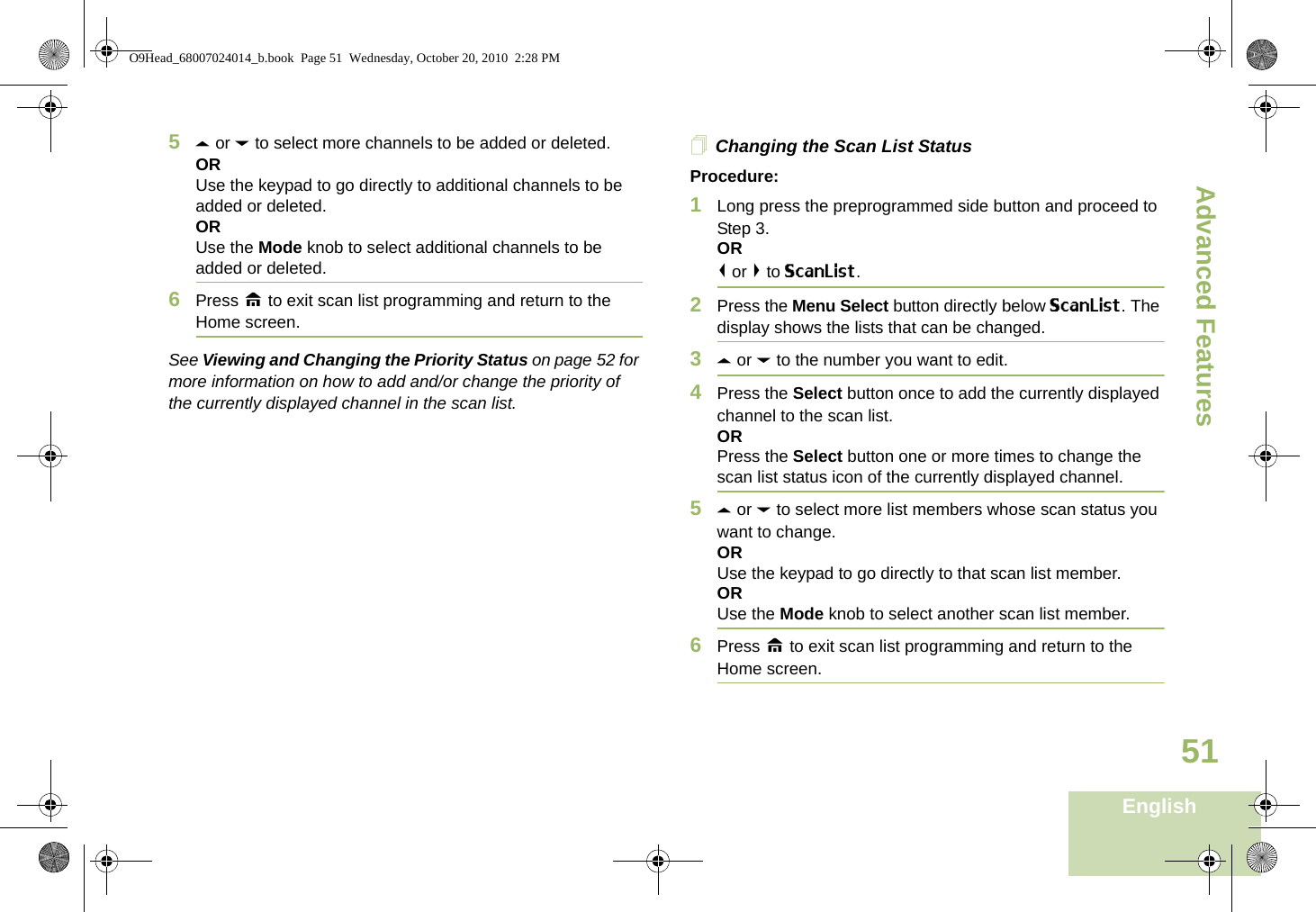 Advanced FeaturesEnglish515U or D to select more channels to be added or deleted.ORUse the keypad to go directly to additional channels to be added or deleted.ORUse the Mode knob to select additional channels to be added or deleted.6Press H to exit scan list programming and return to the Home screen.See Viewing and Changing the Priority Status on page 52 for more information on how to add and/or change the priority of the currently displayed channel in the scan list.Changing the Scan List StatusProcedure:1Long press the preprogrammed side button and proceed to Step 3.OR&lt; or &gt; to ScanList. 2Press the Menu Select button directly below ScanList. The display shows the lists that can be changed.3U or D to the number you want to edit.4Press the Select button once to add the currently displayed channel to the scan list.ORPress the Select button one or more times to change the scan list status icon of the currently displayed channel.5U or D to select more list members whose scan status you want to change.ORUse the keypad to go directly to that scan list member.ORUse the Mode knob to select another scan list member.6Press H to exit scan list programming and return to the Home screen.O9Head_68007024014_b.book  Page 51  Wednesday, October 20, 2010  2:28 PM