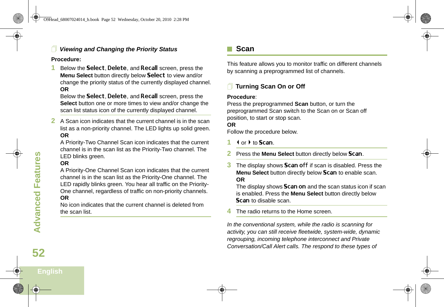 Advanced FeaturesEnglish52Viewing and Changing the Priority StatusProcedure:1Below the Select, Delete, and Recall screen, press the Menu Select button directly below Select to view and/or change the priority status of the currently displayed channel.ORBelow the Select, Delete, and Recall screen, press the Select button one or more times to view and/or change the scan list status icon of the currently displayed channel.2A Scan icon indicates that the current channel is in the scan list as a non-priority channel. The LED lights up solid green.ORA Priority-Two Channel Scan icon indicates that the current channel is in the scan list as the Priority-Two channel. The LED blinks green.ORA Priority-One Channel Scan icon indicates that the current channel is in the scan list as the Priority-One channel. The LED rapidly blinks green. You hear all traffic on the Priority-One channel, regardless of traffic on non-priority channels. ORNo icon indicates that the current channel is deleted from the scan list.ScanThis feature allows you to monitor traffic on different channels by scanning a preprogrammed list of channels.Turning Scan On or OffProcedure: Press the preprogrammed Scan button, or turn the preprogrammed Scan switch to the Scan on or Scan off position, to start or stop scan.OR Follow the procedure below.1&lt; or &gt; to Scan.2Press the Menu Select button directly below Scan.3The display shows Scan off if scan is disabled. Press the Menu Select button directly below Scan to enable scan.ORThe display shows Scan on and the scan status icon if scan is enabled. Press the Menu Select button directly below Scan to disable scan.4The radio returns to the Home screen.In the conventional system, while the radio is scanning for activity, you can still receive fleetwide, system-wide, dynamic regrouping, incoming telephone interconnect and Private Conversation/Call Alert calls. The respond to these types of O9Head_68007024014_b.book  Page 52  Wednesday, October 20, 2010  2:28 PM