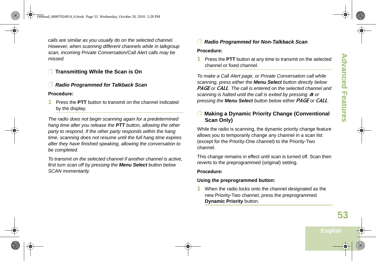 Advanced FeaturesEnglish53calls are similar as you usually do on the selected channel. However, when scanning different channels while in talkgroup scan, incoming Private Conversation/Call Alert calls may be missed.Transmitting While the Scan is OnRadio Programmed for Talkback ScanProcedure:1Press the PTT button to transmit on the channel indicated by the display.The radio does not begin scanning again for a predetermined hang time after you release the PTT button, allowing the other party to respond. If the other party responds within the hang time, scanning does not resume until the full hang time expires after they have finished speaking, allowing the conversation to be completed.To transmit on the selected channel if another channel is active, first turn scan off by pressing the Menu Select button below SCAN momentarily.Radio Programmed for Non-Talkback ScanProcedure:1Press the PTT button at any time to transmit on the selected channel or fixed channel.To make a Call Alert page, or Private Conversation call while scanning, press either the Menu Select button directly below PAGE or CALL. The call is entered on the selected channel and scanning is halted until the call is exited by pressing H or pressing the Menu Select button below either PAGE or CALL.Making a Dynamic Priority Change (Conventional Scan Only)While the radio is scanning, the dynamic priority change feature allows you to temporarily change any channel in a scan list (except for the Priority-One channel) to the Priority-Two channel.This change remains in effect until scan is turned off. Scan then reverts to the preprogrammed (original) setting.Procedure:Using the preprogrammed button:1When the radio locks onto the channel designated as the new Priority-Two channel, press the preprogrammed Dynamic Priority button.O9Head_68007024014_b.book  Page 53  Wednesday, October 20, 2010  2:28 PM
