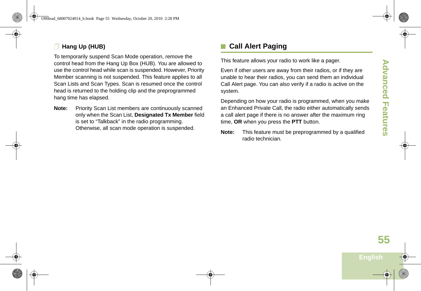 Advanced FeaturesEnglish55Hang Up (HUB)To temporarily suspend Scan Mode operation, remove the control head from the Hang Up Box (HUB). You are allowed to use the control head while scan is suspended. However, Priority Member scanning is not suspended. This feature applies to all Scan Lists and Scan Types. Scan is resumed once the control head is returned to the holding clip and the preprogrammed hang time has elapsed.Note: Priority Scan List members are continuously scanned only when the Scan List, Designated Tx Member field is set to “Talkback” in the radio programming. Otherwise, all scan mode operation is suspended.Call Alert PagingThis feature allows your radio to work like a pager. Even if other users are away from their radios, or if they are unable to hear their radios, you can send them an individual Call Alert page. You can also verify if a radio is active on the system.Depending on how your radio is programmed, when you make an Enhanced Private Call, the radio either automatically sends a call alert page if there is no answer after the maximum ring time, OR when you press the PTT button. Note: This feature must be preprogrammed by a qualified radio technician.O9Head_68007024014_b.book  Page 55  Wednesday, October 20, 2010  2:28 PM