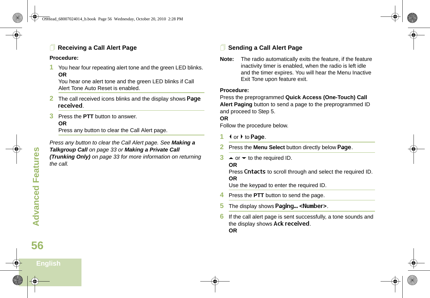 Advanced FeaturesEnglish56Receiving a Call Alert PageProcedure:1You hear four repeating alert tone and the green LED blinks. ORYou hear one alert tone and the green LED blinks if Call Alert Tone Auto Reset is enabled.2The call received icons blinks and the display shows Page received.3Press the PTT button to answer. ORPress any button to clear the Call Alert page.Press any button to clear the Call Alert page. See Making a Talkgroup Call on page 33 or Making a Private Call (Trunking Only) on page 33 for more information on returning the call.Sending a Call Alert PageNote: The radio automatically exits the feature, if the feature inactivity timer is enabled, when the radio is left idle and the timer expires. You will hear the Menu Inactive Exit Tone upon feature exit.Procedure:Press the preprogrammed Quick Access (One-Touch) Call Alert Paging button to send a page to the preprogrammed ID and proceed to Step 5. ORFollow the procedure below. 1&lt; or &gt; to Page.2Press the Menu Select button directly below Page.3U or D to the required ID.ORPress Cntacts to scroll through and select the required ID.ORUse the keypad to enter the required ID.4Press the PTT button to send the page.5The display shows Paging... &lt;Number&gt;.6If the call alert page is sent successfully, a tone sounds and the display shows Ack received.ORO9Head_68007024014_b.book  Page 56  Wednesday, October 20, 2010  2:28 PM