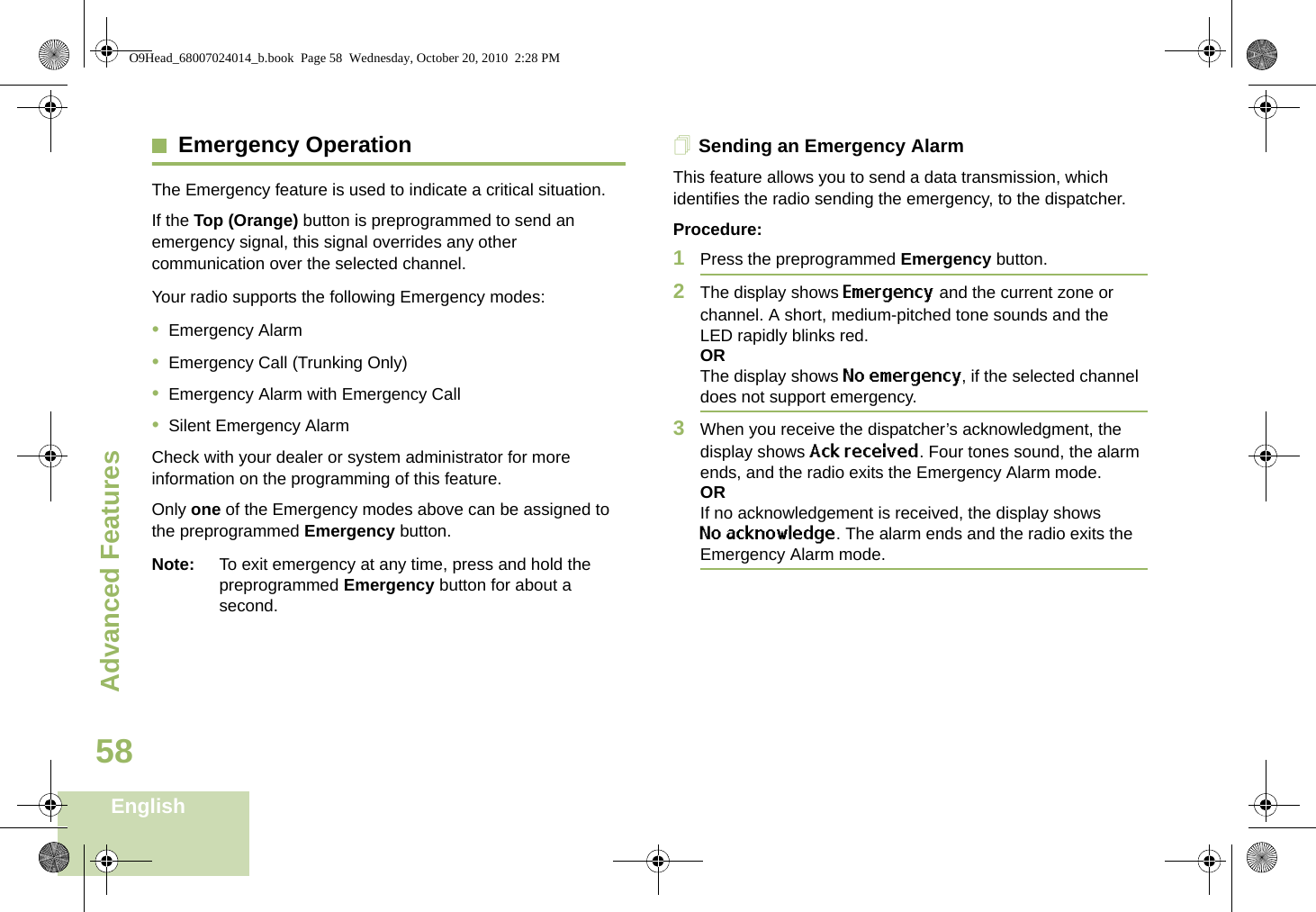 Advanced FeaturesEnglish58Emergency OperationThe Emergency feature is used to indicate a critical situation.If the Top (Orange) button is preprogrammed to send an emergency signal, this signal overrides any other communication over the selected channel.Your radio supports the following Emergency modes:•Emergency Alarm•Emergency Call (Trunking Only)•Emergency Alarm with Emergency Call•Silent Emergency AlarmCheck with your dealer or system administrator for more information on the programming of this feature.Only one of the Emergency modes above can be assigned to the preprogrammed Emergency button.Note: To exit emergency at any time, press and hold the preprogrammed Emergency button for about a second.Sending an Emergency AlarmThis feature allows you to send a data transmission, which identifies the radio sending the emergency, to the dispatcher.Procedure: 1Press the preprogrammed Emergency button.2The display shows Emergency and the current zone or channel. A short, medium-pitched tone sounds and the LED rapidly blinks red.ORThe display shows No emergency, if the selected channel does not support emergency.3When you receive the dispatcher’s acknowledgment, the display shows Ack received. Four tones sound, the alarm ends, and the radio exits the Emergency Alarm mode.ORIf no acknowledgement is received, the display shows No acknowledge. The alarm ends and the radio exits the Emergency Alarm mode.O9Head_68007024014_b.book  Page 58  Wednesday, October 20, 2010  2:28 PM