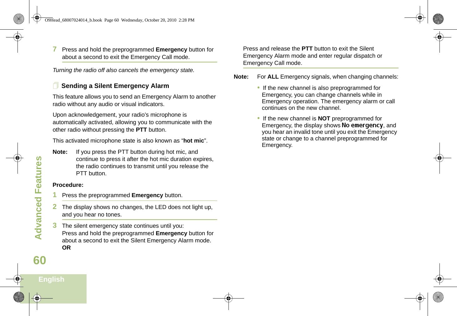Advanced FeaturesEnglish607Press and hold the preprogrammed Emergency button for about a second to exit the Emergency Call mode.Turning the radio off also cancels the emergency state.Sending a Silent Emergency AlarmThis feature allows you to send an Emergency Alarm to another radio without any audio or visual indicators.Upon acknowledgement, your radio’s microphone is automatically activated, allowing you to communicate with the other radio without pressing the PTT button.This activated microphone state is also known as “hot mic”.Note: If you press the PTT button during hot mic, and continue to press it after the hot mic duration expires, the radio continues to transmit until you release the PTT button.Procedure: 1Press the preprogrammed Emergency button.2The display shows no changes, the LED does not light up, and you hear no tones.3The silent emergency state continues until you:Press and hold the preprogrammed Emergency button for about a second to exit the Silent Emergency Alarm mode.ORPress and release the PTT button to exit the Silent Emergency Alarm mode and enter regular dispatch or Emergency Call mode.Note: For ALL Emergency signals, when changing channels:•  If the new channel is also preprogrammed for Emergency, you can change channels while in Emergency operation. The emergency alarm or call continues on the new channel.•  If the new channel is NOT preprogrammed for Emergency, the display shows No emergency, and you hear an invalid tone until you exit the Emergency state or change to a channel preprogrammed for Emergency.O9Head_68007024014_b.book  Page 60  Wednesday, October 20, 2010  2:28 PM