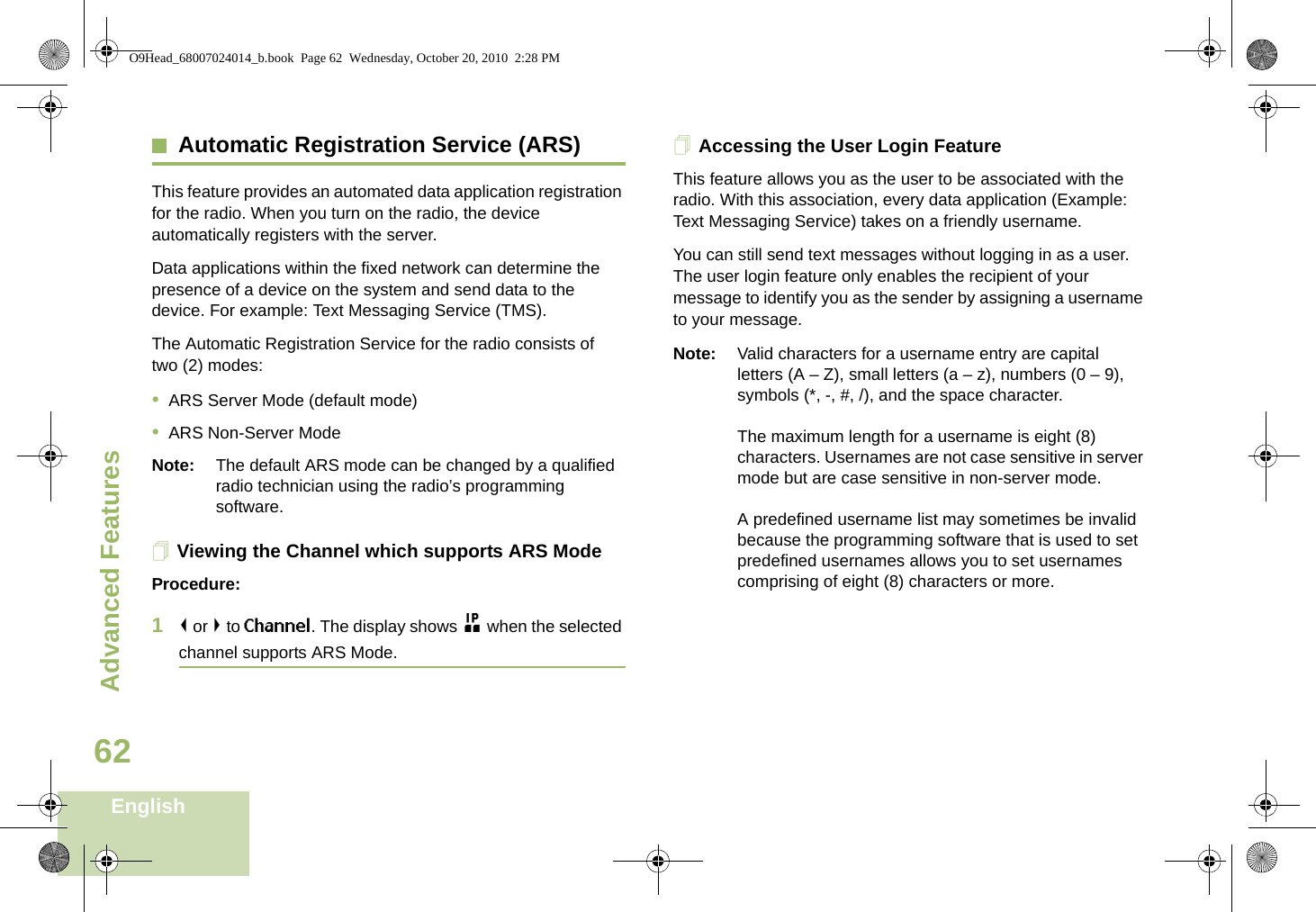 Advanced FeaturesEnglish62Automatic Registration Service (ARS)This feature provides an automated data application registration for the radio. When you turn on the radio, the device automatically registers with the server. Data applications within the fixed network can determine the presence of a device on the system and send data to the device. For example: Text Messaging Service (TMS).The Automatic Registration Service for the radio consists of two (2) modes: •ARS Server Mode (default mode)•ARS Non-Server ModeNote: The default ARS mode can be changed by a qualified radio technician using the radio’s programming software.Viewing the Channel which supports ARS ModeProcedure:1&lt; or &gt; to Channel. The display shows n when the selected channel supports ARS Mode. Accessing the User Login FeatureThis feature allows you as the user to be associated with the radio. With this association, every data application (Example: Text Messaging Service) takes on a friendly username.You can still send text messages without logging in as a user. The user login feature only enables the recipient of your message to identify you as the sender by assigning a username to your message.Note: Valid characters for a username entry are capital letters (A – Z), small letters (a – z), numbers (0 – 9), symbols (*, -, #, /), and the space character.The maximum length for a username is eight (8) characters. Usernames are not case sensitive in server mode but are case sensitive in non-server mode.A predefined username list may sometimes be invalid because the programming software that is used to set predefined usernames allows you to set usernames comprising of eight (8) characters or more.Advanced  O9Head_68007024014_b.book  Page 62  Wednesday, October 20, 2010  2:28 PM