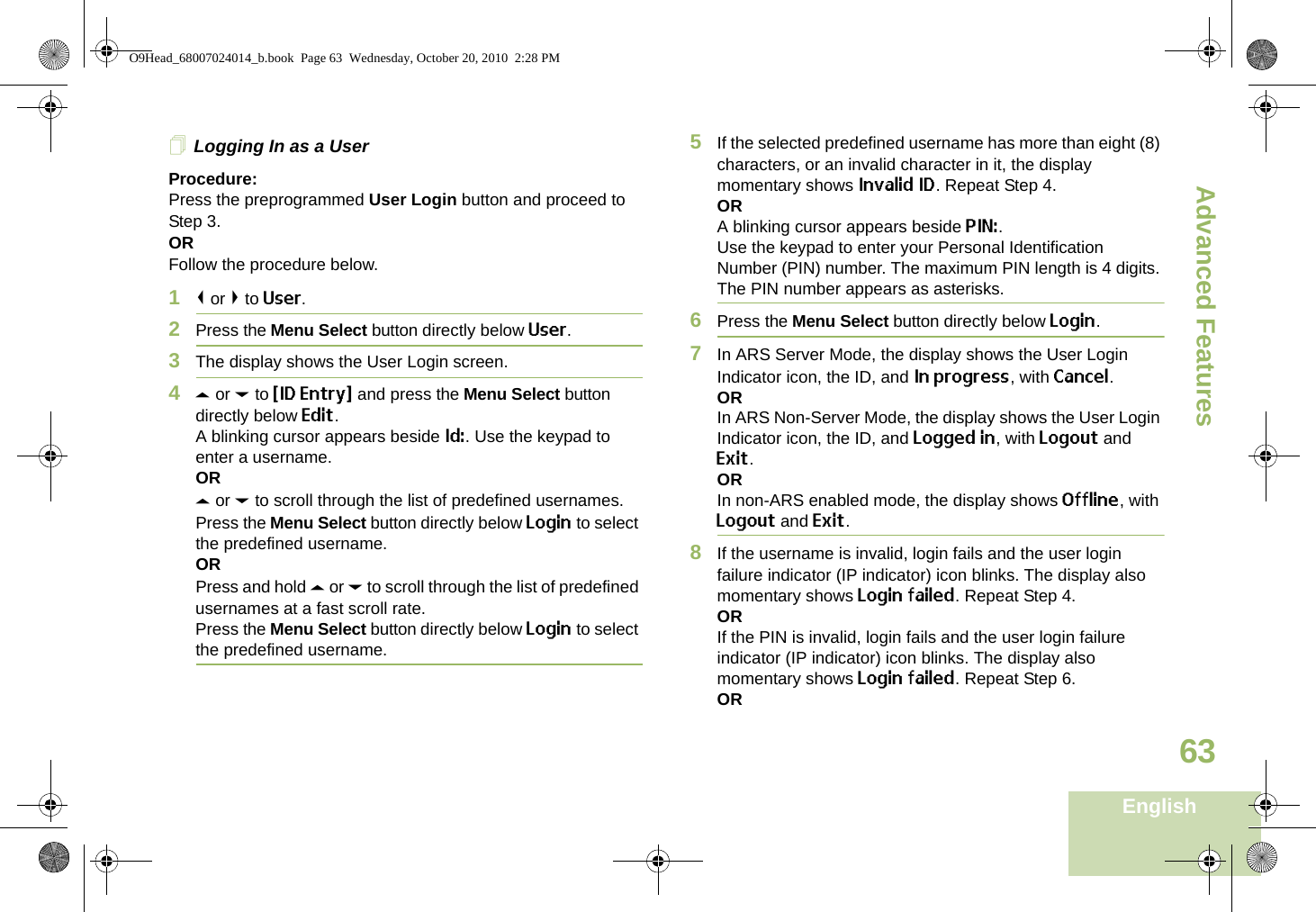 Advanced FeaturesEnglish63Logging In as a UserProcedure:Press the preprogrammed User Login button and proceed to Step 3.ORFollow the procedure below.1&lt; or &gt; to User.2Press the Menu Select button directly below User. 3The display shows the User Login screen.4U or D to {ID Entry} and press the Menu Select button directly below Edit.A blinking cursor appears beside Id:. Use the keypad to enter a username.ORU or D to scroll through the list of predefined usernames.Press the Menu Select button directly below Login to select the predefined username.ORPress and hold U or D to scroll through the list of predefined usernames at a fast scroll rate.Press the Menu Select button directly below Login to select the predefined username.5If the selected predefined username has more than eight (8) characters, or an invalid character in it, the display momentary shows Invalid ID. Repeat Step 4.ORA blinking cursor appears beside PIN:.Use the keypad to enter your Personal Identification Number (PIN) number. The maximum PIN length is 4 digits. The PIN number appears as asterisks.6Press the Menu Select button directly below Login.7In ARS Server Mode, the display shows the User Login Indicator icon, the ID, and In progress, with Cancel.ORIn ARS Non-Server Mode, the display shows the User Login Indicator icon, the ID, and Logged in, with Logout and Exit.ORIn non-ARS enabled mode, the display shows Offline, with Logout and Exit.8If the username is invalid, login fails and the user login failure indicator (IP indicator) icon blinks. The display also momentary shows Login failed. Repeat Step 4.ORIf the PIN is invalid, login fails and the user login failure indicator (IP indicator) icon blinks. The display also momentary shows Login failed. Repeat Step 6.ORO9Head_68007024014_b.book  Page 63  Wednesday, October 20, 2010  2:28 PM