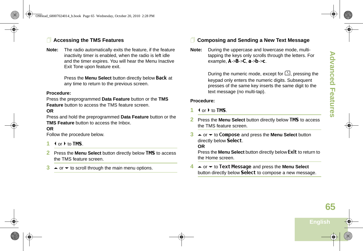 Advanced FeaturesEnglish65Accessing the TMS FeaturesNote: The radio automatically exits the feature, if the feature inactivity timer is enabled, when the radio is left idle and the timer expires. You will hear the Menu Inactive Exit Tone upon feature exit.Press the Menu Select button directly below Back at any time to return to the previous screen.Procedure:Press the preprogrammed Data Feature button or the TMS Feature button to access the TMS feature screen.ORPress and hold the preprogrammed Data Feature button or the TMS Feature button to access the Inbox.ORFollow the procedure below.1&lt; or &gt; to TMS.2Press the Menu Select button directly below TMS to access the TMS feature screen.3U or D to scroll through the main menu options.Composing and Sending a New Text MessageNote: During the uppercase and lowercase mode, multi-tapping the keys only scrolls through the letters. For example, A-&gt;B-&gt;C, a-&gt;b-&gt;c.During the numeric mode, except for A, pressing the keypad only enters the numeric digits. Subsequent presses of the same key inserts the same digit to the text message (no multi-tap).Procedure:1&lt; or &gt; to TMS.2Press the Menu Select button directly below TMS to access the TMS feature screen.3U or D to Compose and press the Menu Select button directly below Select.ORPress the Menu Select button directly below Exit to return to the Home screen.4U or D to Text Message and press the Menu Select button directly below Select to compose a new message.O9Head_68007024014_b.book  Page 65  Wednesday, October 20, 2010  2:28 PM
