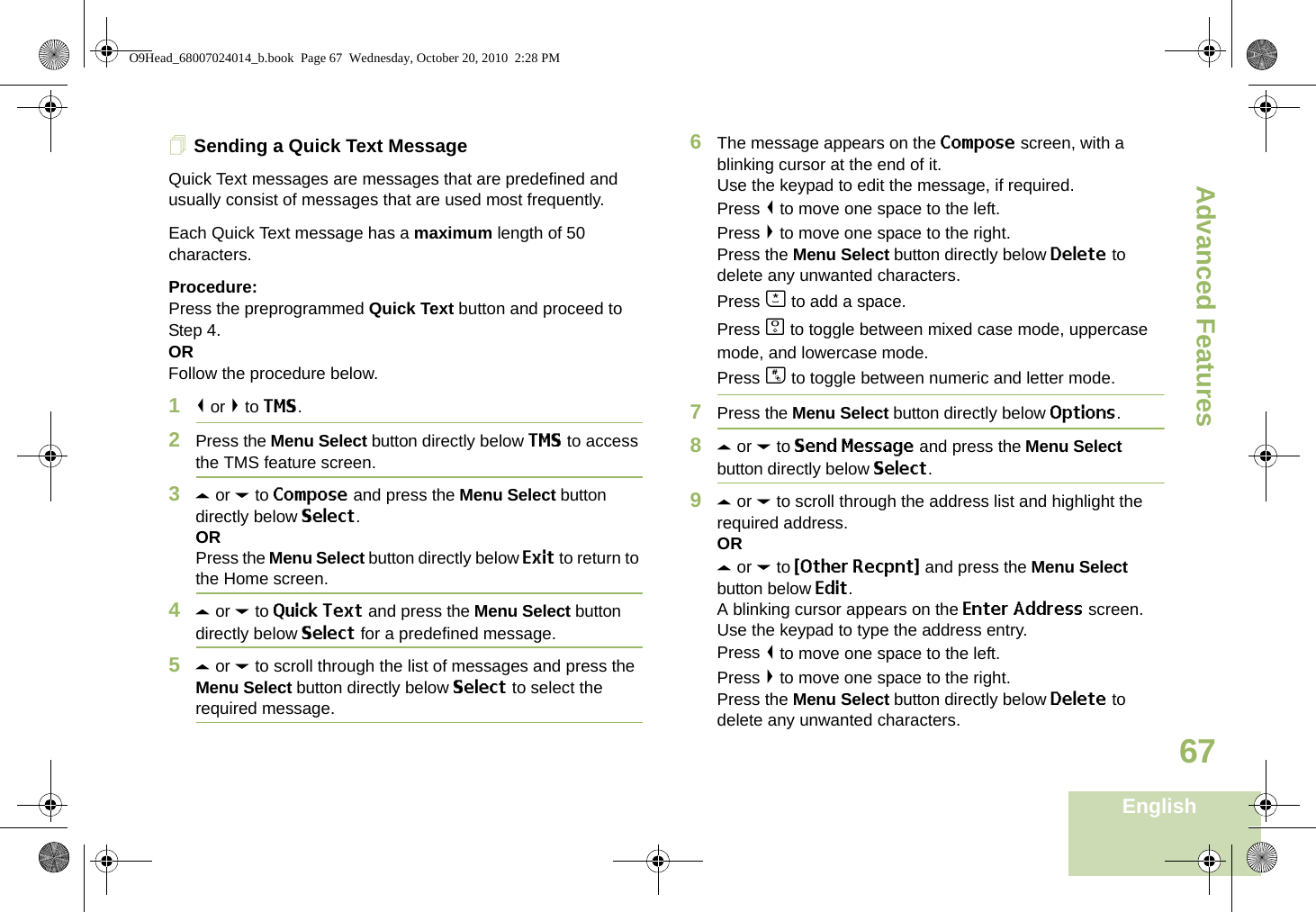 Advanced FeaturesEnglish67Sending a Quick Text MessageQuick Text messages are messages that are predefined and usually consist of messages that are used most frequently.Each Quick Text message has a maximum length of 50 characters.Procedure:Press the preprogrammed Quick Text button and proceed to Step 4.ORFollow the procedure below.1&lt; or &gt; to TMS.2Press the Menu Select button directly below TMS to access the TMS feature screen.3U or D to Compose and press the Menu Select button directly below Select.ORPress the Menu Select button directly below Exit to return to the Home screen.4U or D to Quick Text and press the Menu Select button directly below Select for a predefined message.5U or D to scroll through the list of messages and press the Menu Select button directly below Select to select the required message.6The message appears on the Compose screen, with a blinking cursor at the end of it.Use the keypad to edit the message, if required.Press &lt; to move one space to the left. Press &gt; to move one space to the right.Press the Menu Select button directly below Delete to delete any unwanted characters.Press J to add a space.Press K to toggle between mixed case mode, uppercase mode, and lowercase mode.Press L to toggle between numeric and letter mode.7Press the Menu Select button directly below Options.8U or D to Send Message and press the Menu Select button directly below Select.9U or D to scroll through the address list and highlight the required address.ORU or D to {Other Recpnt} and press the Menu Select button below Edit.A blinking cursor appears on the Enter Address screen.Use the keypad to type the address entry.Press &lt; to move one space to the left. Press &gt; to move one space to the right.Press the Menu Select button directly below Delete to delete any unwanted characters.O9Head_68007024014_b.book  Page 67  Wednesday, October 20, 2010  2:28 PM