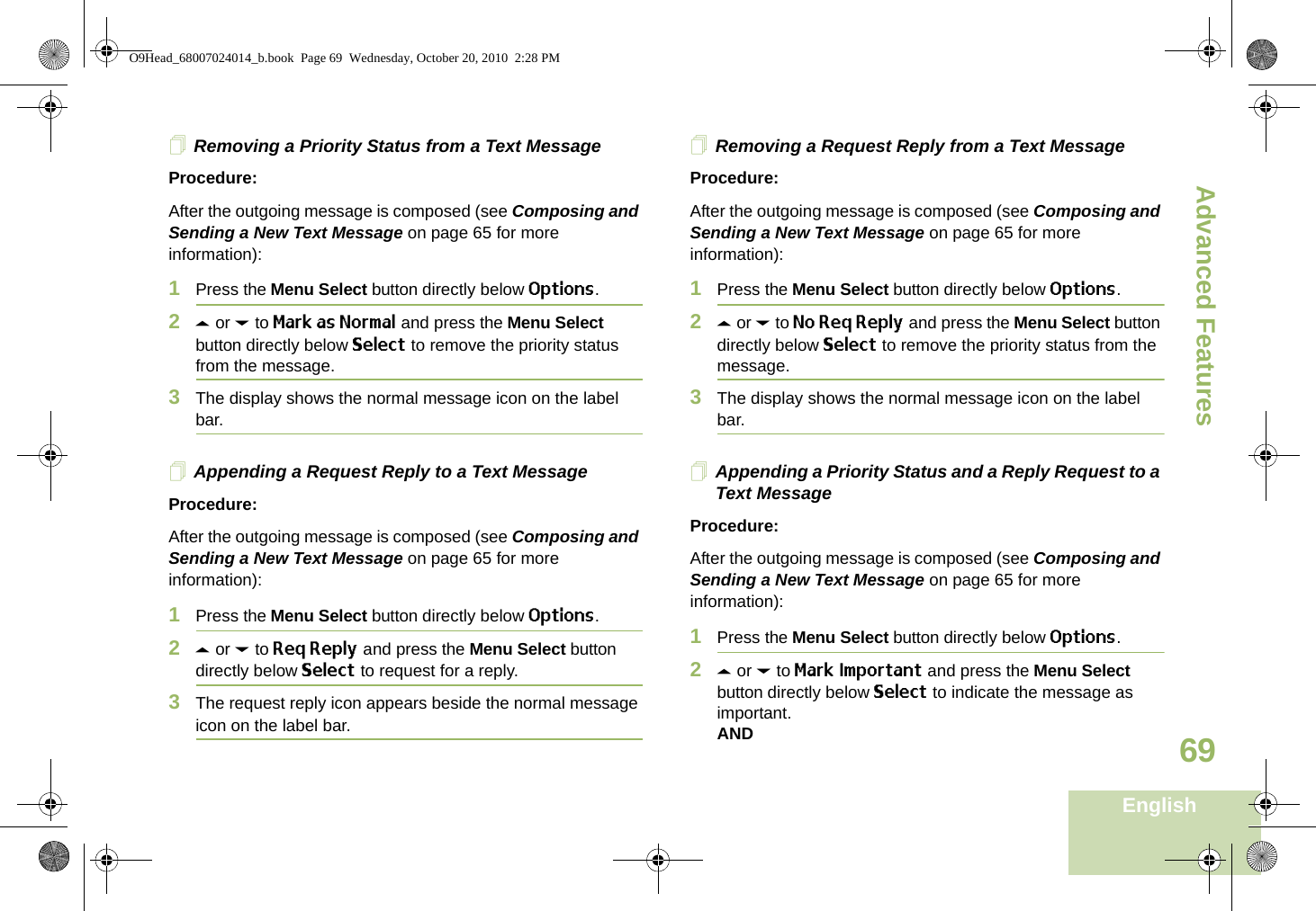 Advanced FeaturesEnglish69Removing a Priority Status from a Text MessageProcedure:After the outgoing message is composed (see Composing and Sending a New Text Message on page 65 for more information):1Press the Menu Select button directly below Options.2U or D to Mark as Normal and press the Menu Select button directly below Select to remove the priority status from the message.3The display shows the normal message icon on the label bar.Appending a Request Reply to a Text MessageProcedure:After the outgoing message is composed (see Composing and Sending a New Text Message on page 65 for more information):1Press the Menu Select button directly below Options.2U or D to Req Reply and press the Menu Select button directly below Select to request for a reply.3The request reply icon appears beside the normal message icon on the label bar.Removing a Request Reply from a Text MessageProcedure:After the outgoing message is composed (see Composing and Sending a New Text Message on page 65 for more information):1Press the Menu Select button directly below Options.2U or D to No Req Reply and press the Menu Select button directly below Select to remove the priority status from the message.3The display shows the normal message icon on the label bar.Appending a Priority Status and a Reply Request to a Text MessageProcedure:After the outgoing message is composed (see Composing and Sending a New Text Message on page 65 for more information):1Press the Menu Select button directly below Options.2U or D to Mark Important and press the Menu Select button directly below Select to indicate the message as important.ANDO9Head_68007024014_b.book  Page 69  Wednesday, October 20, 2010  2:28 PM